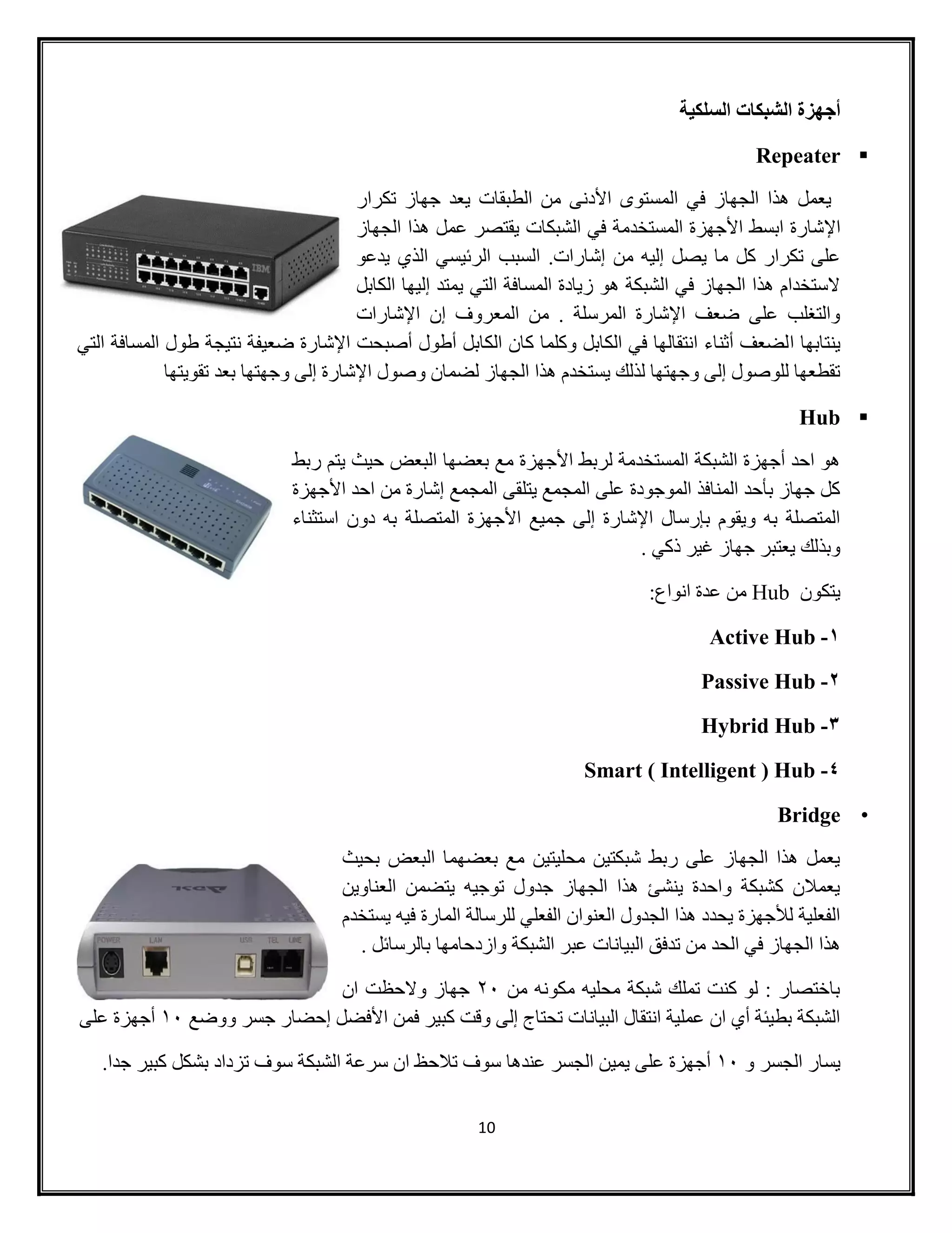 10
‫السلكية‬ ‫الشبكات‬ ‫أجهزة‬
Repeater
‫تكرار‬ ‫جهاز‬ ‫يعد‬ ‫الطبقات‬ ‫من‬ ‫األدنى‬ ‫المستوى‬ ‫في‬ ‫الجهاز‬ ‫هذا‬ ‫يعمل‬
‫اإل‬‫الجهاز‬ ‫هذا‬ ‫عمل‬ ‫يقتصر‬ ‫الشبكات‬ ‫في‬ ‫المستخدمة‬ ‫األجهزة‬ ‫ابسط‬ ‫شارة‬
.‫إشارات‬ ‫من‬ ‫إليه‬ ‫يصل‬ ‫ما‬ ‫كل‬ ‫تكرار‬ ‫على‬‫يدعو‬ ‫الذي‬ ‫الرئيسي‬ ‫السبب‬
‫الكابل‬ ‫إليها‬ ‫يمتد‬ ‫التي‬ ‫المسافة‬ ‫زيادة‬ ‫هو‬ ‫الشبكة‬ ‫في‬ ‫الجهاز‬ ‫هذا‬ ‫الستخدام‬
‫اإلشارات‬ ‫إن‬ ‫المعروف‬ ‫من‬ . ‫المرسلة‬ ‫اإلشارة‬ ‫ضعف‬ ‫على‬ ‫والتغلب‬
‫ا‬ ‫ينتابها‬‫التي‬ ‫المسافة‬ ‫طول‬ ‫نتيجة‬ ‫ضعيفة‬ ‫اإلشارة‬ ‫أصبحت‬ ‫أطول‬ ‫الكابل‬ ‫كان‬ ‫وكلما‬ ‫الكابل‬ ‫في‬ ‫انتقالها‬ ‫أثناء‬ ‫لضعف‬
‫وصول‬ ‫لضمان‬ ‫الجهاز‬ ‫هذا‬ ‫يستخدم‬ ‫لذلك‬ ‫وجهتها‬ ‫إلى‬ ‫للوصول‬ ‫تقطعها‬‫تقويتها‬ ‫بعد‬ ‫وجهتها‬ ‫إلى‬ ‫اإلشارة‬
Hub
‫يتم‬ ‫حيث‬ ‫البعض‬ ‫بعضها‬ ‫مع‬ ‫األجهزة‬ ‫لربط‬ ‫المستخدمة‬ ‫الشبكة‬ ‫أجهزة‬ ‫احد‬ ‫هو‬‫ربط‬
‫األجهزة‬ ‫احد‬ ‫من‬ ‫إشارة‬ ‫المجمع‬ ‫يتلقى‬ ‫المجمع‬ ‫على‬ ‫الموجودة‬ ‫المنافذ‬ ‫بأحد‬ ‫جهاز‬ ‫كل‬
‫استثناء‬ ‫دون‬ ‫به‬ ‫المتصلة‬ ‫األجهزة‬ ‫جميع‬ ‫إلى‬ ‫اإلشارة‬ ‫بإرسال‬ ‫ويقوم‬ ‫به‬ ‫المتصلة‬
. ‫ذكي‬ ‫غير‬ ‫جهاز‬ ‫يعتبر‬ ‫وبذلك‬
‫يتكون‬Hub:‫انواع‬ ‫عدة‬ ‫من‬
1-Active Hub
2-Passive Hub
3-Hybrid Hub
4-Smart ( Intelligent ) Hub
•Bridge
‫بحيث‬ ‫البعض‬ ‫بعضهما‬ ‫مع‬ ‫محليتين‬ ‫شبكتين‬ ‫ربط‬ ‫على‬ ‫الجهاز‬ ‫هذا‬ ‫يعمل‬
‫العناوين‬ ‫يتضمن‬ ‫توجيه‬ ‫جدول‬ ‫الجهاز‬ ‫هذا‬ ‫ينشئ‬ ‫واحدة‬ ‫كشبكة‬ ‫يعمالن‬
‫يستخدم‬ ‫فيه‬ ‫المارة‬ ‫للرسالة‬ ‫الفعلي‬ ‫العنوان‬ ‫الجدول‬ ‫هذا‬ ‫يحدد‬ ‫لألجهزة‬ ‫الفعلية‬
‫البيانا‬ ‫تدفق‬ ‫من‬ ‫الحد‬ ‫في‬ ‫الجهاز‬ ‫هذا‬. ‫بالرسائل‬ ‫وازدحامها‬ ‫الشبكة‬ ‫عبر‬ ‫ت‬
‫من‬ ‫مكونه‬ ‫محليه‬ ‫شبكة‬ ‫تملك‬ ‫كنت‬ ‫لو‬ : ‫باختصار‬21‫ان‬ ‫والحظت‬ ‫جهاز‬
‫ووضع‬ ‫جسر‬ ‫إحضار‬ ‫األفضل‬ ‫فمن‬ ‫كبير‬ ‫وقت‬ ‫إلى‬ ‫تحتاج‬ ‫البيانات‬ ‫انتقال‬ ‫عملية‬ ‫ان‬ ‫أي‬ ‫بطيئة‬ ‫الشبكة‬01‫على‬ ‫أجهزة‬
‫و‬ ‫الجسر‬ ‫يسار‬01‫ا‬ ‫سرعة‬ ‫ان‬ ‫تالحظ‬ ‫سوف‬ ‫عندها‬ ‫الجسر‬ ‫يمين‬ ‫على‬ ‫أجهزة‬‫جدا‬ ‫كبير‬ ‫بشكل‬ ‫تزداد‬ ‫سوف‬ ‫لشبكة‬.
 