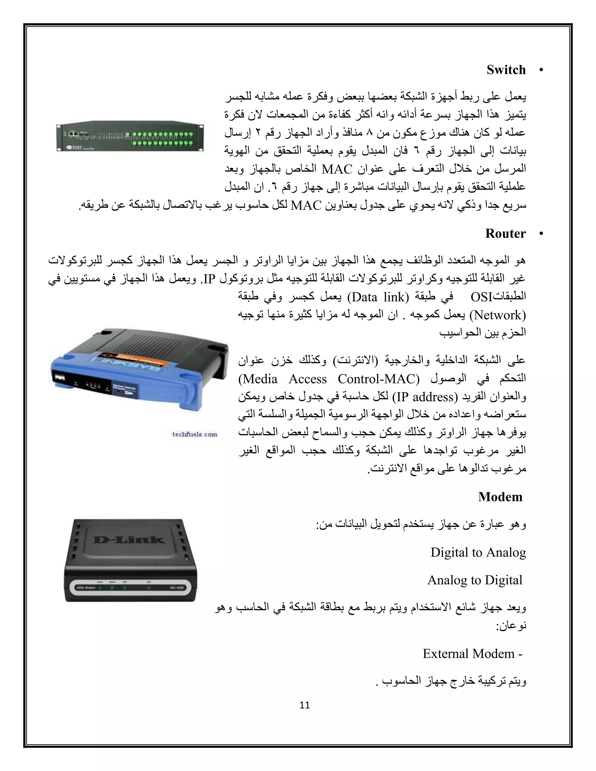 11
•Switch
‫للجسر‬ ‫مشابه‬ ‫عمله‬ ‫وفكرة‬ ‫ببعض‬ ‫بعضها‬ ‫الشبكة‬ ‫أجهزة‬ ‫ربط‬ ‫على‬ ‫يعمل‬
‫فكرة‬ ‫الن‬ ‫المجمعات‬ ‫من‬ ‫كفاءة‬ ‫أكثر‬ ‫وانه‬ ‫أدائه‬ ‫بسرعة‬ ‫الجهاز‬ ‫هذا‬ ‫يتميز‬
‫من‬ ‫مكون‬ ‫موزع‬ ‫هناك‬ ‫كان‬ ‫لو‬ ‫عمله‬4‫رقم‬ ‫الجهاز‬ ‫وأراد‬ ‫منافذ‬2‫إرسال‬
‫رقم‬ ‫الجهاز‬ ‫إلى‬ ‫بيانات‬6‫فان‬‫المبدل‬‫بعملية‬ ‫يقوم‬‫الهوية‬ ‫من‬ ‫التحقق‬
‫المرسل‬‫خالل‬ ‫من‬‫التعرف‬‫على‬‫عنوان‬MAC‫وبعد‬ ‫بالجهاز‬ ‫الخاص‬
‫التحقق‬ ‫علملية‬‫إلى‬ ‫مباشرة‬ ‫البيانات‬ ‫بإرسال‬ ‫يقوم‬‫رقم‬ ‫جهاز‬6.‫المبدل‬ ‫ان‬
‫وذكي‬ ‫جدا‬ ‫سريع‬‫بعناوين‬ ‫جدول‬ ‫على‬ ‫يحوي‬ ‫النه‬MAC.‫طريقه‬ ‫عن‬ ‫بالشبكة‬ ‫باالتصال‬ ‫يرغب‬ ‫حاسوب‬ ‫لكل‬
•Router
‫ه‬‫الجهاز‬ ‫هذا‬ ‫يعمل‬ ‫الجسر‬ ‫و‬ ‫الراوتر‬ ‫مزايا‬ ‫بين‬ ‫الجهاز‬ ‫هذا‬ ‫يجمع‬ ‫الوظائف‬ ‫المتعدد‬ ‫الموجه‬ ‫و‬‫ك‬‫للبرتوكوالت‬ ‫جسر‬
‫مثل‬ ‫للتوجيه‬ ‫القابلة‬ ‫للبرتوكوالت‬ ‫وكراوتر‬ ‫للتوجيه‬ ‫القابلة‬ ‫غير‬‫بروتوكول‬.IP‫في‬ ‫مستويين‬ ‫في‬ ‫الجهاز‬ ‫هذا‬ ‫ويعمل‬
‫الطبقات‬OSI‫في‬‫طبقة‬(Data link)‫كجسر‬ ‫يعمل‬‫طبقة‬ ‫وفي‬
(Network)‫كموجه‬ ‫يعمل‬‫توجيه‬ ‫منها‬ ‫كثيرة‬ ‫مزايا‬ ‫له‬ ‫الموجه‬ ‫ان‬ .
‫الحواسيب‬ ‫بين‬ ‫الحزم‬
‫عنوان‬ ‫خزن‬ ‫وكذلك‬ )‫(االنترنت‬ ‫والخارجية‬ ‫الداخلية‬ ‫الشبكة‬ ‫على‬
‫الوصول‬ ‫في‬ ‫التحكم‬(Media Access Control-MAC)
( ‫الفريد‬ ‫والعنوان‬IP address)‫ويمكن‬ ‫خاص‬ ‫جدول‬ ‫في‬ ‫حاسبة‬ ‫لكل‬
‫من‬ ‫واعداده‬ ‫ستعراضه‬‫التي‬ ‫والسلسة‬ ‫الجميلة‬ ‫الرسومية‬ ‫الواجهة‬ ‫خالل‬
‫الحاسبات‬ ‫لبعض‬ ‫والسماح‬ ‫حجب‬ ‫يمكن‬ ‫وكذلك‬ ‫الراوتر‬ ‫جهاز‬ ‫يوفرها‬
‫الغير‬ ‫المواقع‬ ‫حجب‬ ‫وكذلك‬ ‫الشبكة‬ ‫على‬ ‫تواجدها‬ ‫مرغوب‬ ‫الغير‬
.‫االنترنت‬ ‫مواقع‬ ‫على‬ ‫تدالوها‬ ‫مرغوب‬
Modem
:‫من‬ ‫البيانات‬ ‫لتحويل‬ ‫يستخدم‬ ‫جهاز‬ ‫عن‬ ‫عبارة‬ ‫وهو‬
Digital to Analog
Analog to Digital
‫وهو‬ ‫الحاسب‬ ‫في‬ ‫الشبكة‬ ‫بطاقة‬ ‫مع‬ ‫بربط‬ ‫ويتم‬ ‫االستخدام‬ ‫شائع‬ ‫جهاز‬ ‫ويعد‬
:‫نوعان‬
External Modem -
. ‫الحاسوب‬ ‫جهاز‬ ‫خارج‬ ‫تركيبة‬ ‫ويتم‬
 