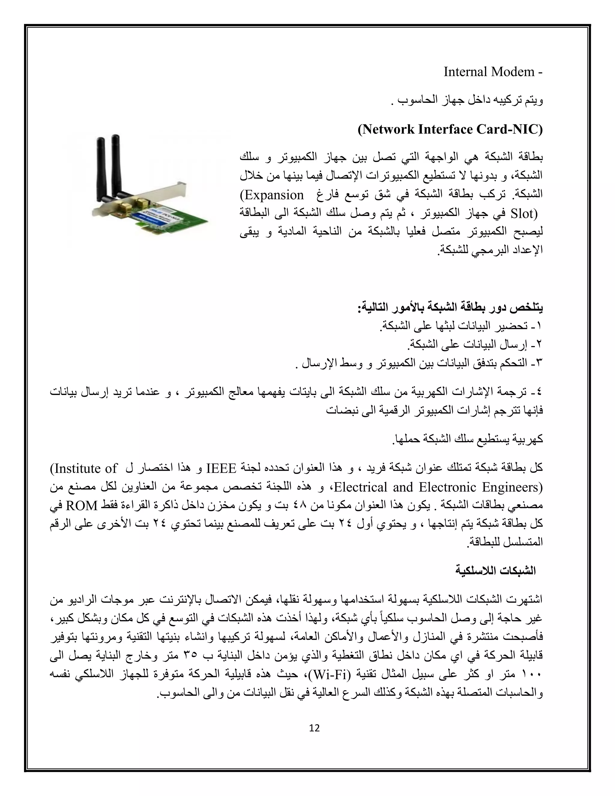 12
Internal Modem -
. ‫الحاسوب‬ ‫جهاز‬ ‫داخل‬ ‫تركيبه‬ ‫ويتم‬
(Network Interface Card-NIC)
‫ت‬ ‫التي‬ ‫الواجهة‬ ‫هي‬ ‫الشبكة‬ ‫بطاقة‬‫سلك‬ ‫و‬ ‫الكمبيوتر‬ ‫جهاز‬ ‫بين‬ ‫صل‬
‫خالل‬ ‫من‬ ‫بينها‬ ‫فيما‬ ‫اإلتصال‬ ‫الكمبيوترات‬ ‫تستطيع‬ ‫ال‬ ‫بدونها‬ ‫و‬ ،‫الشبكة‬
‫فارغ‬ ‫توسع‬ ‫شق‬ ‫في‬ ‫الشبكة‬ ‫بطاقة‬ ‫تركب‬ .‫الشبكة‬(Expansion
Slot)‫البطاقة‬ ‫الى‬ ‫الشبكة‬ ‫سلك‬ ‫وصل‬ ‫يتم‬ ‫ثم‬ ، ‫الكمبيوتر‬ ‫جهاز‬ ‫في‬
‫ال‬ ‫الناحية‬ ‫من‬ ‫بالشبكة‬ ‫فعليا‬ ‫متصل‬ ‫الكمبيوتر‬ ‫ليصبح‬‫يبقى‬ ‫و‬ ‫مادية‬
.‫للشبكة‬ ‫البرمجي‬ ‫اإلعداد‬
:‫التالية‬ ‫باألمور‬ ‫الشبكة‬ ‫بطاقة‬ ‫دور‬ ‫يتلخص‬
0-.‫الشبكة‬ ‫على‬ ‫لبثها‬ ‫البيانات‬ ‫تحضير‬
2-.‫الشبكة‬ ‫على‬ ‫البيانات‬ ‫إرسال‬
3-. ‫اإلرسال‬ ‫وسط‬ ‫و‬ ‫الكمبيوتر‬ ‫بين‬ ‫البيانات‬ ‫بتدفق‬ ‫التحكم‬
8-‫بايتات‬ ‫الى‬ ‫الشبكة‬ ‫سلك‬ ‫من‬ ‫الكهربية‬ ‫اإلشارات‬ ‫ترجمة‬‫بيانات‬ ‫إرسال‬ ‫تريد‬ ‫عندما‬ ‫و‬ ، ‫الكمبيوتر‬ ‫معالج‬ ‫يفهمها‬
‫نبضات‬ ‫الى‬ ‫الرقمية‬ ‫الكمبيوتر‬ ‫إشارات‬ ‫تترجم‬ ‫فإنها‬
.‫حملها‬ ‫الشبكة‬ ‫سلك‬ ‫يستطيع‬ ‫كهربية‬
‫لجنة‬ ‫تحدده‬ ‫العنوان‬ ‫هذا‬ ‫و‬ ، ‫فريد‬ ‫شبكة‬ ‫عنوان‬ ‫تمتلك‬ ‫شبكة‬ ‫بطاقة‬ ‫كل‬IEEE‫ل‬ ‫اختصار‬ ‫هذا‬ ‫و‬(Institute of
Electrical and Electronic Engineers)،‫من‬ ‫مصنع‬ ‫لكل‬ ‫العناوين‬ ‫من‬ ‫مجموعة‬ ‫تخصص‬ ‫اللجنة‬ ‫هذه‬ ‫و‬
‫من‬ ‫مكونا‬ ‫العنوان‬ ‫هذا‬ ‫يكون‬ . ‫الشبكة‬ ‫بطاقات‬ ‫مصنعي‬84‫فقط‬ ‫القراءة‬ ‫ذاكرة‬ ‫داخل‬ ‫مخزن‬ ‫يكون‬ ‫و‬ ‫بت‬ROM‫في‬
‫أول‬ ‫يحتوي‬ ‫و‬ ، ‫إنتاجها‬ ‫يتم‬ ‫شبكة‬ ‫بطاقة‬ ‫كل‬28‫تحتوي‬ ‫بينما‬ ‫للمصنع‬ ‫تعريف‬ ‫على‬ ‫بت‬28‫الرقم‬ ‫على‬ ‫األخرى‬ ‫بت‬
‫الم‬.‫للبطاقة‬ ‫تسلسل‬
‫الالسلكية‬ ‫الشبكات‬
‫من‬ ‫الراديو‬ ‫موجات‬ ‫عبر‬ ‫باإلنترنت‬ ‫االتصال‬ ‫فيمكن‬ ،‫نقلها‬ ‫وسهولة‬ ‫استخدامها‬ ‫بسهولة‬ ‫الالسلكية‬ ‫الشبكات‬ ‫اشتهرت‬
،‫كبير‬ ‫وبشكل‬ ‫مكان‬ ‫كل‬ ‫في‬ ‫التوسع‬ ‫في‬ ‫الشبكات‬ ‫هذه‬ ‫أخذت‬ ‫ولهذا‬ ،‫شبكة‬ ‫بأي‬ ً‫ا‬‫سلكي‬ ‫الحاسوب‬ ‫وصل‬ ‫إلى‬ ‫حاجة‬ ‫غير‬
‫المنا‬ ‫في‬ ‫منتشرة‬ ‫فأصبحت‬‫بتوفير‬ ‫ومرونتها‬ ‫التقنية‬ ‫بنيتها‬ ‫وانشاء‬ ‫تركيبها‬ ‫لسهولة‬ ،‫العامة‬ ‫واألماكن‬ ‫واألعمال‬ ‫زل‬
‫ب‬ ‫البناية‬ ‫داخل‬ ‫يؤمن‬ ‫والذي‬ ‫التغطية‬ ‫نطاق‬ ‫داخل‬ ‫مكان‬ ‫اي‬ ‫في‬ ‫الحركة‬ ‫قابيلة‬33‫الى‬ ‫يصل‬ ‫البناية‬ ‫وخارج‬ ‫متر‬
011( ‫تقنية‬ ‫المثال‬ ‫سبيل‬ ‫على‬ ‫كثر‬ ‫او‬ ‫متر‬Wi-Fi‫متوفرة‬ ‫الحركة‬ ‫قابيلية‬ ‫هذه‬ ‫حيث‬ ،)‫نفسه‬ ‫الالسلكي‬ ‫للجهاز‬
.‫الحاسوب‬ ‫والى‬ ‫من‬ ‫البيانات‬ ‫نقل‬ ‫في‬ ‫العالية‬ ‫السرع‬ ‫وكذلك‬ ‫الشبكة‬ ‫بهذه‬ ‫المتصلة‬ ‫والحاسبات‬
 