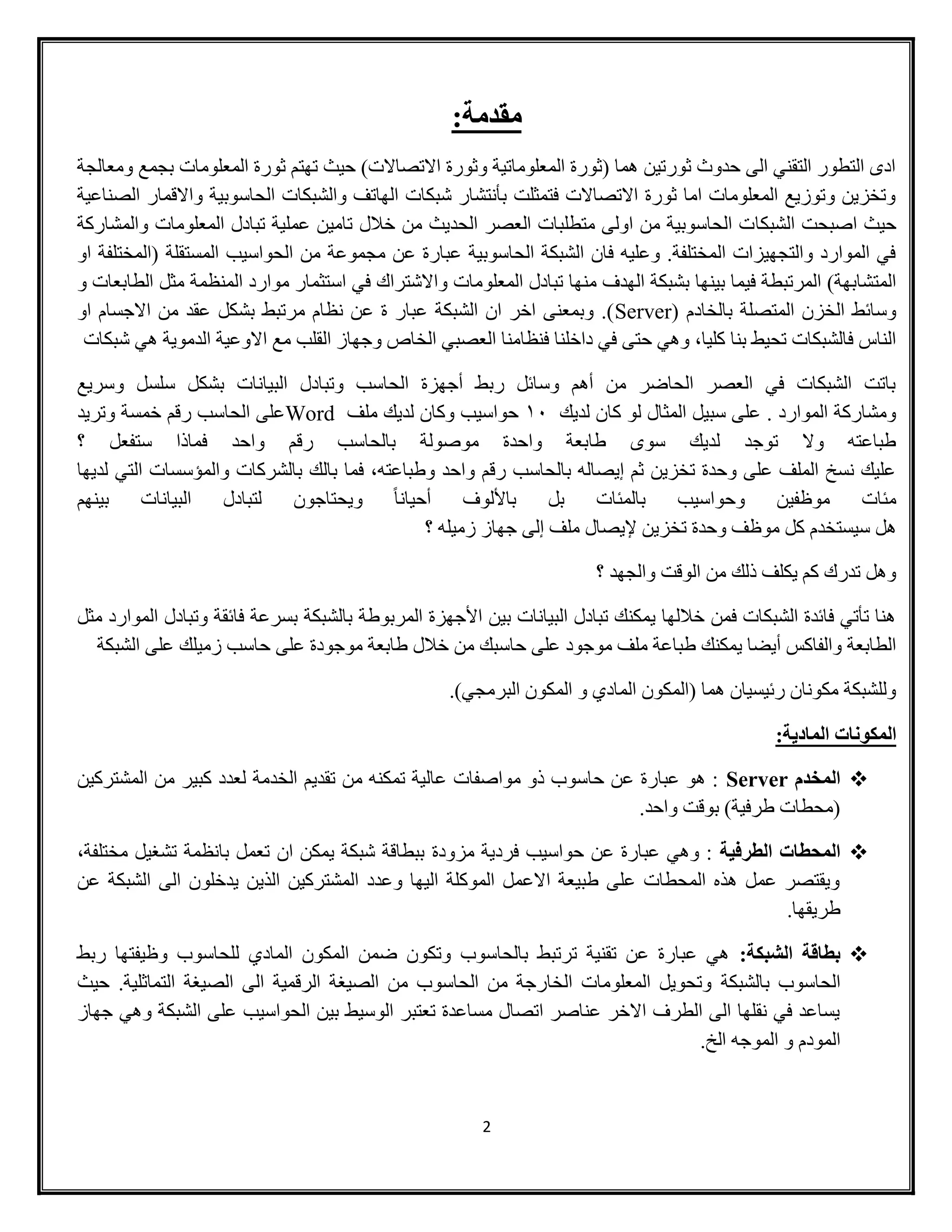2
‫مقدمة‬:
‫ومعالجة‬ ‫بجمع‬ ‫المعلومات‬ ‫ثورة‬ ‫تهتم‬ ‫حيث‬ )‫االتصاالت‬ ‫وثورة‬ ‫المعلوماتية‬ ‫(ثورة‬ ‫هما‬ ‫ثورتين‬ ‫حدوث‬ ‫الى‬ ‫التقني‬ ‫التطور‬ ‫ادى‬
‫الصناعية‬ ‫واالقمار‬ ‫الحاسوبية‬ ‫والشبكات‬ ‫الهاتف‬ ‫شبكات‬ ‫بأنتشار‬ ‫فتمثلت‬ ‫االتصاالت‬ ‫ثورة‬ ‫اما‬ ‫المعلومات‬ ‫وتوزيع‬ ‫وتخزين‬
‫الشبكا‬ ‫اصبحت‬ ‫حيث‬‫والمشاركة‬ ‫المعلومات‬ ‫تبادل‬ ‫عملية‬ ‫تامين‬ ‫خالل‬ ‫من‬ ‫الحديث‬ ‫العصر‬ ‫متطلبات‬ ‫اولى‬ ‫من‬ ‫الحاسوبية‬ ‫ت‬
‫او‬ ‫(المختلفة‬ ‫المستقلة‬ ‫الحواسيب‬ ‫من‬ ‫مجموعة‬ ‫عن‬ ‫عبارة‬ ‫الحاسوبية‬ ‫الشبكة‬ ‫فان‬ ‫وعليه‬ .‫المختلفة‬ ‫والتجهيزات‬ ‫الموارد‬ ‫في‬
‫المعلو‬ ‫تبادل‬ ‫منها‬ ‫الهدف‬ ‫بشبكة‬ ‫بينها‬ ‫فيما‬ ‫المرتبطة‬ )‫المتشابهة‬‫و‬ ‫الطابعات‬ ‫مثل‬ ‫المنظمة‬ ‫موارد‬ ‫استثمار‬ ‫في‬ ‫واالشتراك‬ ‫مات‬
( ‫بالخادم‬ ‫المتصلة‬ ‫الخزن‬ ‫وسائط‬Server‫او‬ ‫االجسام‬ ‫من‬ ‫عقد‬ ‫بشكل‬ ‫مرتبط‬ ‫نظام‬ ‫عن‬ ‫ة‬ ‫عبار‬ ‫الشبكة‬ ‫ان‬ ‫اخر‬ ‫وبمعنى‬ .)
‫الدموية‬ ‫االوعية‬ ‫مع‬ ‫القلب‬ ‫وجهاز‬ ‫الخاص‬ ‫العصبي‬ ‫فنظامنا‬ ‫داخلنا‬ ‫في‬ ‫حتى‬ ‫وهي‬ ،‫كليا‬ ‫بنا‬ ‫تحيط‬ ‫فالشبكات‬ ‫الناس‬‫شبكات‬ ‫هي‬
‫وسريع‬ ‫سلسل‬ ‫بشكل‬ ‫البيانات‬ ‫وتبادل‬ ‫الحاسب‬ ‫أجهزة‬ ‫ربط‬ ‫وسائل‬ ‫أهم‬ ‫من‬ ‫الحاضر‬ ‫العصر‬ ‫في‬ ‫الشبكات‬ ‫باتت‬
‫لديك‬ ‫كان‬ ‫لو‬ ‫المثال‬ ‫سبيل‬ ‫على‬ . ‫الموارد‬ ‫ومشاركة‬01‫ملف‬ ‫لديك‬ ‫وكان‬ ‫حواسيب‬Word‫وتريد‬ ‫خمسة‬ ‫رقم‬ ‫الحاسب‬ ‫على‬
‫ر‬ ‫بالحاسب‬ ‫موصولة‬ ‫واحدة‬ ‫طابعة‬ ‫سوى‬ ‫لديك‬ ‫توجد‬ ‫وال‬ ‫طباعته‬‫؟‬ ‫ستفعل‬ ‫فماذا‬ ‫واحد‬ ‫قم‬
‫لديها‬ ‫التي‬ ‫والمؤسسات‬ ‫بالشركات‬ ‫بالك‬ ‫فما‬ ،‫وطباعته‬ ‫واحد‬ ‫رقم‬ ‫بالحاسب‬ ‫إيصاله‬ ‫ثم‬ ‫تخزين‬ ‫وحدة‬ ‫على‬ ‫الملف‬ ‫نسخ‬ ‫عليك‬
‫بينهم‬ ‫البيانات‬ ‫لتبادل‬ ‫ويحتاجون‬ ً‫ا‬‫أحيان‬ ‫باأللوف‬ ‫بل‬ ‫بالمئات‬ ‫وحواسيب‬ ‫موظفين‬ ‫مئات‬
‫ز‬ ‫جهاز‬ ‫إلى‬ ‫ملف‬ ‫إليصال‬ ‫تخزين‬ ‫وحدة‬ ‫موظف‬ ‫كل‬ ‫سيستخدم‬ ‫هل‬‫؟‬ ‫ميله‬
‫؟‬ ‫والجهد‬ ‫الوقت‬ ‫من‬ ‫ذلك‬ ‫يكلف‬ ‫كم‬ ‫تدرك‬ ‫وهل‬
‫مثل‬ ‫الموارد‬ ‫وتبادل‬ ‫فائقة‬ ‫بسرعة‬ ‫بالشبكة‬ ‫المربوطة‬ ‫األجهزة‬ ‫بين‬ ‫البيانات‬ ‫تبادل‬ ‫يمكنك‬ ‫خاللها‬ ‫فمن‬ ‫الشبكات‬ ‫فائدة‬ ‫تأتي‬ ‫هنا‬
‫ال‬ ‫على‬ ‫زميلك‬ ‫حاسب‬ ‫على‬ ‫موجودة‬ ‫طابعة‬ ‫خالل‬ ‫من‬ ‫حاسبك‬ ‫على‬ ‫موجود‬ ‫ملف‬ ‫طباعة‬ ‫يمكنك‬ ‫أيضا‬ ‫والفاكس‬ ‫الطابعة‬‫شبكة‬
)‫البرمجي‬ ‫المكون‬ ‫و‬ ‫المادي‬ ‫(المكون‬ ‫هما‬ ‫رئيسيان‬ ‫مكونان‬ ‫وللشبكة‬.
:‫المادية‬ ‫المكونات‬
‫المخدم‬Server‫المشتركين‬ ‫من‬ ‫كبير‬ ‫لعدد‬ ‫الخدمة‬ ‫تقديم‬ ‫من‬ ‫تمكنه‬ ‫عالية‬ ‫مواصفات‬ ‫ذو‬ ‫حاسوب‬ ‫عن‬ ‫عبارة‬ ‫هو‬ :
.‫واحد‬ ‫بوقت‬ )‫طرفية‬ ‫(محطات‬
‫الطرفية‬ ‫المحطات‬‫مزودة‬ ‫فردية‬ ‫حواسيب‬ ‫عن‬ ‫عبارة‬ ‫وهي‬ :،‫مختلفة‬ ‫تشغيل‬ ‫بانظمة‬ ‫تعمل‬ ‫ان‬ ‫يمكن‬ ‫شبكة‬ ‫ببطاقة‬
‫عن‬ ‫الشبكة‬ ‫الى‬ ‫يدخلون‬ ‫الذين‬ ‫المشتركين‬ ‫وعدد‬ ‫اليها‬ ‫الموكلة‬ ‫االعمل‬ ‫طبيعة‬ ‫على‬ ‫المحطات‬ ‫هذه‬ ‫عمل‬ ‫ويقتصر‬
.‫طريقها‬
:‫الشبكة‬ ‫بطاقة‬‫ربط‬ ‫وظيفتها‬ ‫للحاسوب‬ ‫المادي‬ ‫المكون‬ ‫ضمن‬ ‫وتكون‬ ‫بالحاسوب‬ ‫ترتبط‬ ‫تقنية‬ ‫عن‬ ‫عبارة‬ ‫هي‬
‫بالشبكة‬ ‫الحاسوب‬‫حيث‬ .‫التماثلية‬ ‫الصيغة‬ ‫الى‬ ‫الرقمية‬ ‫الصيغة‬ ‫من‬ ‫الحاسوب‬ ‫من‬ ‫الخارجة‬ ‫المعلومات‬ ‫وتحويل‬
‫جهاز‬ ‫وهي‬ ‫الشبكة‬ ‫على‬ ‫الحواسيب‬ ‫بين‬ ‫الوسيط‬ ‫تعتبر‬ ‫مساعدة‬ ‫اتصال‬ ‫عناصر‬ ‫االخر‬ ‫الطرف‬ ‫الى‬ ‫نقلها‬ ‫في‬ ‫يساعد‬
.‫الخ‬ ‫الموجه‬ ‫و‬ ‫المودم‬
 
