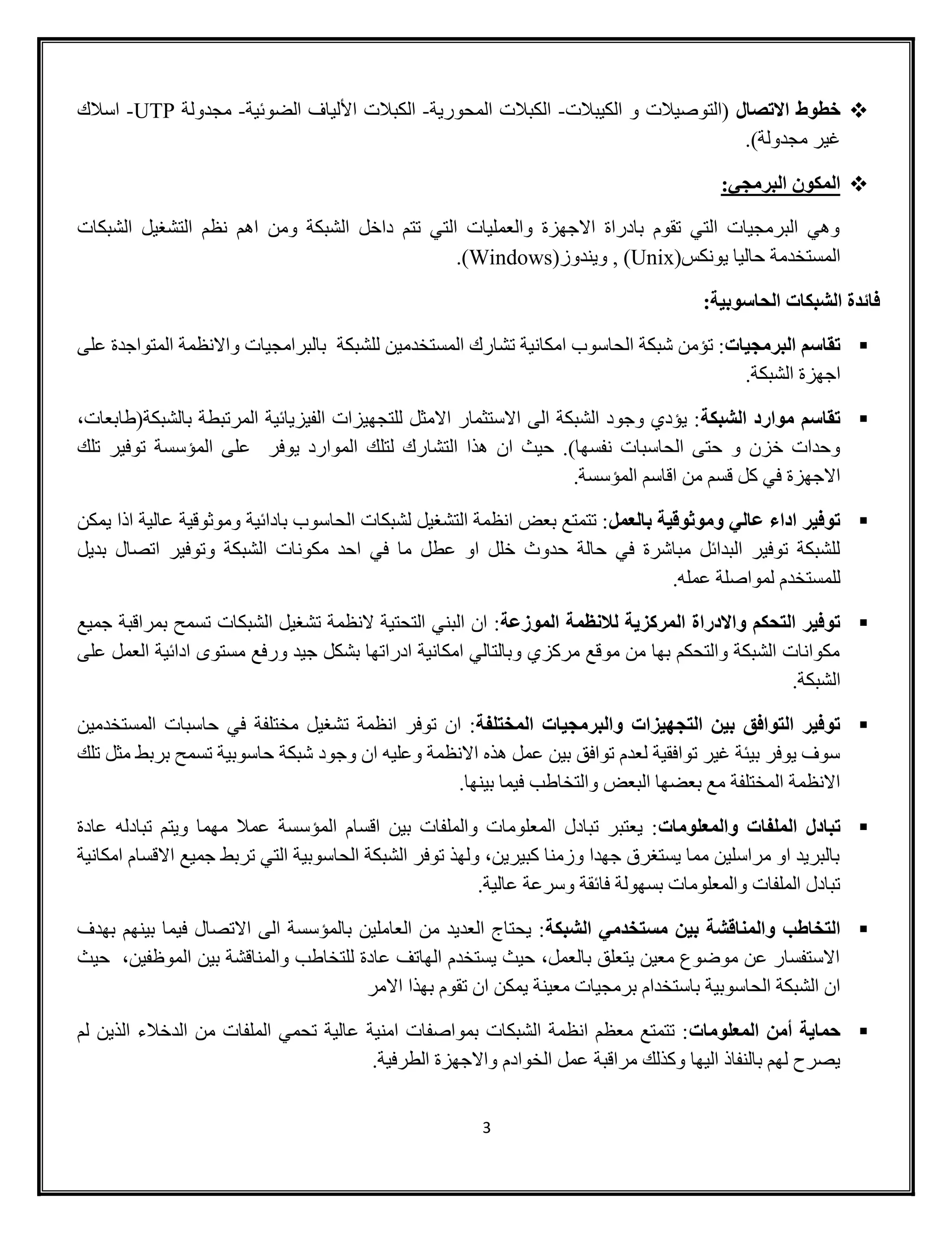 3
‫خطوط‬‫االتصال‬‫الكيبالت‬ ‫و‬ ‫(التوصيالت‬-‫المحورية‬ ‫الكبالت‬-‫الكب‬‫الضوئية‬ ‫األلياف‬ ‫الت‬-‫مجدولة‬UTP-‫اسالك‬
‫مجدولة‬ ‫غير‬).
:‫البرمجي‬ ‫المكون‬
‫الشبكات‬ ‫التشغيل‬ ‫نظم‬ ‫اهم‬ ‫ومن‬ ‫الشبكة‬ ‫داخل‬ ‫تتم‬ ‫التي‬ ‫والعمليات‬ ‫االجهزة‬ ‫بادراة‬ ‫تقوم‬ ‫التي‬ ‫البرمجيات‬ ‫وهي‬
(‫يونكس‬ ‫حاليا‬ ‫المستخدمة‬Unix(‫ويندوز‬ , )Windows).
:‫الحاسوبية‬ ‫الشبكات‬ ‫فائدة‬
‫البرمجيات‬ ‫تقاسم‬‫على‬ ‫المتواجدة‬ ‫واالنظمة‬ ‫بالبرامجيات‬ ‫للشبكة‬ ‫المستخدمين‬ ‫تشارك‬ ‫امكانية‬ ‫الحاسوب‬ ‫شبكة‬ ‫تؤمن‬ :
.‫الشبكة‬ ‫اجهزة‬
‫الشبكة‬ ‫موارد‬ ‫تقاسم‬،‫بالشبكة(طابعات‬ ‫المرتبطة‬ ‫الفيزيائية‬ ‫للتجهيزات‬ ‫االمثل‬ ‫االستثمار‬ ‫الى‬ ‫الشبكة‬ ‫وجود‬ ‫يؤدي‬ :
‫التشار‬ ‫هذا‬ ‫ان‬ ‫حيث‬ .)‫نفسها‬ ‫الحاسبات‬ ‫حتى‬ ‫و‬ ‫خزن‬ ‫وحدات‬‫تلك‬ ‫توفير‬ ‫المؤسسة‬ ‫على‬ ‫يوفر‬ ‫الموارد‬ ‫لتلك‬ ‫ك‬
.‫المؤسسة‬ ‫اقاسم‬ ‫من‬ ‫قسم‬ ‫كل‬ ‫في‬ ‫االجهزة‬
‫بالعمل‬ ‫وموثوقية‬ ‫عالي‬ ‫اداء‬ ‫توفير‬‫يمكن‬ ‫اذا‬ ‫عالية‬ ‫وموثوقية‬ ‫بادائية‬ ‫الحاسوب‬ ‫لشبكات‬ ‫التشغيل‬ ‫انظمة‬ ‫بعض‬ ‫تتمتع‬ :
‫الشب‬ ‫مكونات‬ ‫احد‬ ‫في‬ ‫ما‬ ‫عطل‬ ‫او‬ ‫خلل‬ ‫حدوث‬ ‫حالة‬ ‫في‬ ‫مباشرة‬ ‫البدائل‬ ‫توفير‬ ‫للشبكة‬‫بديل‬ ‫اتصال‬ ‫وتوفير‬ ‫كة‬
.‫عمله‬ ‫لمواصلة‬ ‫للمستخدم‬
‫الموزعة‬ ‫لالنظمة‬ ‫المركزية‬ ‫واالدراة‬ ‫التحكم‬ ‫توفير‬‫جميع‬ ‫بمراقبة‬ ‫تسمح‬ ‫الشبكات‬ ‫تشغيل‬ ‫النظمة‬ ‫التحتية‬ ‫البني‬ ‫ان‬ :
‫على‬ ‫العمل‬ ‫ادائية‬ ‫مستوى‬ ‫ورفع‬ ‫جيد‬ ‫بشكل‬ ‫ادراتها‬ ‫امكانية‬ ‫وبالتالي‬ ‫مركزي‬ ‫موقع‬ ‫من‬ ‫بها‬ ‫والتحكم‬ ‫الشبكة‬ ‫مكوانات‬
‫الشبك‬.‫ة‬
‫المختلفة‬ ‫والبرمجيات‬ ‫التجهيزات‬ ‫بين‬ ‫التوافق‬ ‫توفير‬‫المستخدمين‬ ‫حاسبات‬ ‫في‬ ‫مختلفة‬ ‫تشغيل‬ ‫انظمة‬ ‫توفر‬ ‫ان‬ :
‫تلك‬ ‫مثل‬ ‫بربط‬ ‫تسمح‬ ‫حاسوبية‬ ‫شبكة‬ ‫وجود‬ ‫ان‬ ‫وعليه‬ ‫االنظمة‬ ‫هذه‬ ‫عمل‬ ‫بين‬ ‫توافق‬ ‫لعدم‬ ‫توافقية‬ ‫غير‬ ‫بيئة‬ ‫يوفر‬ ‫سوف‬
.‫بينها‬ ‫فيما‬ ‫والتخاطب‬ ‫البعض‬ ‫بعضها‬ ‫مع‬ ‫المختلفة‬ ‫االنظمة‬
‫ت‬‫والمعلومات‬ ‫الملفات‬ ‫بادل‬‫عادة‬ ‫تبادله‬ ‫ويتم‬ ‫مهما‬ ‫عمال‬ ‫المؤسسة‬ ‫اقسام‬ ‫بين‬ ‫والملفات‬ ‫المعلومات‬ ‫تبادل‬ ‫يعتبر‬ :
‫امكانية‬ ‫االقسام‬ ‫جميع‬ ‫تربط‬ ‫التي‬ ‫الحاسوبية‬ ‫الشبكة‬ ‫توفر‬ ‫ولهذ‬ ،‫كبيرين‬ ‫وزمنا‬ ‫جهدا‬ ‫يستغرق‬ ‫مما‬ ‫مراسلين‬ ‫او‬ ‫بالبريد‬
‫عالي‬ ‫وسرعة‬ ‫فائقة‬ ‫بسهولة‬ ‫والمعلومات‬ ‫الملفات‬ ‫تبادل‬.‫ة‬
‫الشبكة‬ ‫مستخدمي‬ ‫بين‬ ‫والمناقشة‬ ‫التخاطب‬‫بهدف‬ ‫بينهم‬ ‫فيما‬ ‫االتصال‬ ‫الى‬ ‫بالمؤسسة‬ ‫العاملين‬ ‫من‬ ‫العديد‬ ‫يحتاج‬ :
‫حيث‬ ،‫الموظفين‬ ‫بين‬ ‫والمناقشة‬ ‫للتخاطب‬ ‫عادة‬ ‫الهاتف‬ ‫يستخدم‬ ‫حيث‬ ،‫بالعمل‬ ‫يتعلق‬ ‫معين‬ ‫موضوع‬ ‫عن‬ ‫االستفسار‬
‫تقو‬ ‫ان‬ ‫يمكن‬ ‫معينة‬ ‫برمجيات‬ ‫باستخدام‬ ‫الحاسوبية‬ ‫الشبكة‬ ‫ان‬‫االمر‬ ‫بهذا‬ ‫م‬
‫حماية‬‫أ‬‫المعلومات‬ ‫من‬‫لم‬ ‫الذين‬ ‫الدخالء‬ ‫من‬ ‫الملفات‬ ‫تحمي‬ ‫عالية‬ ‫امنية‬ ‫بمواصفات‬ ‫الشبكات‬ ‫انظمة‬ ‫معظم‬ ‫تتمتع‬ :
.‫الطرفية‬ ‫واالجهزة‬ ‫الخوادم‬ ‫عمل‬ ‫مراقبة‬ ‫وكذلك‬ ‫اليها‬ ‫بالنفاذ‬ ‫لهم‬ ‫يصرح‬
 