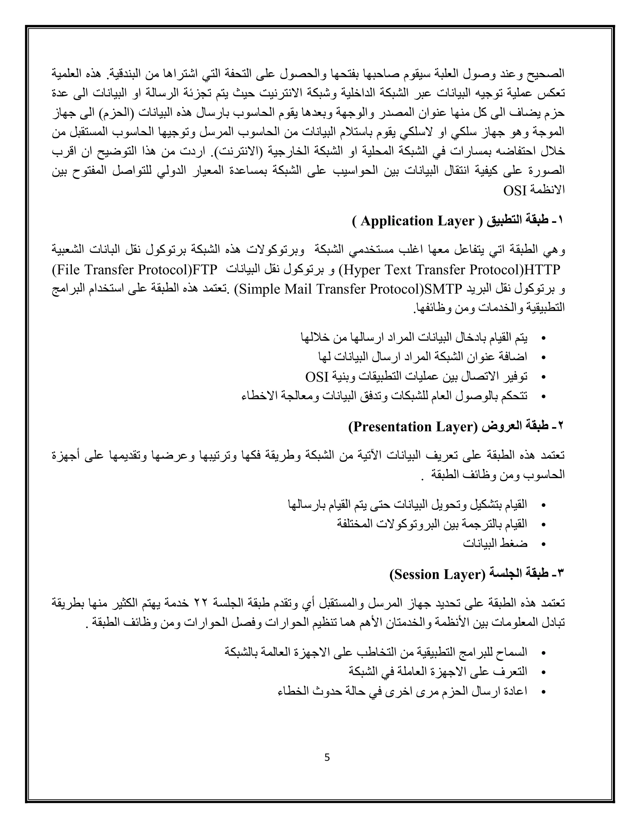 5
‫العلمية‬ ‫هذه‬ .‫البندقية‬ ‫من‬ ‫اشتراها‬ ‫التي‬ ‫التحفة‬ ‫على‬ ‫والحصول‬ ‫بفتحها‬ ‫صاحبها‬ ‫سيقوم‬ ‫العلبة‬ ‫وصول‬ ‫وعند‬ ‫الصحيح‬
‫و‬ ‫الداخلية‬ ‫الشبكة‬ ‫عبر‬ ‫البيانات‬ ‫توجيه‬ ‫عملية‬ ‫تعكس‬‫عدة‬ ‫الى‬ ‫البيانات‬ ‫او‬ ‫الرسالة‬ ‫تجزئة‬ ‫يتم‬ ‫حيث‬ ‫االنترنيت‬ ‫شبكة‬
‫جهاز‬ ‫الى‬ )‫(الحزم‬ ‫البيانات‬ ‫هذه‬ ‫بارسال‬ ‫الحاسوب‬ ‫يقوم‬ ‫وبعدها‬ ‫والوجهة‬ ‫المصدر‬ ‫عنوان‬ ‫منها‬ ‫كل‬ ‫الى‬ ‫يضاف‬ ‫حزم‬
‫من‬ ‫المستقبل‬ ‫الحاسوب‬ ‫وتوجيها‬ ‫المرسل‬ ‫الحاسوب‬ ‫من‬ ‫البيانات‬ ‫باستالم‬ ‫يقوم‬ ‫السلكي‬ ‫او‬ ‫سلكي‬ ‫جهاز‬ ‫وهو‬ ‫الموجة‬
‫خ‬)‫(االنترنت‬ ‫الخارجية‬ ‫الشبكة‬ ‫او‬ ‫المحلية‬ ‫الشبكة‬ ‫في‬ ‫بمسارات‬ ‫احتفاضه‬ ‫الل‬‫اقرب‬ ‫ان‬ ‫التوضيح‬ ‫هذا‬ ‫من‬ ‫اردت‬ .
‫الحواسيب‬ ‫بين‬ ‫البيانات‬ ‫انتقال‬ ‫كيفية‬ ‫على‬ ‫الصورة‬‫بين‬ ‫المفتوح‬ ‫للتواصل‬ ‫الدولي‬ ‫المعيار‬ ‫بمساعدة‬ ‫الشبكة‬ ‫على‬
‫االنظمة‬OSI
1-( ‫التطبيق‬ ‫طبقة‬Application Layer)
‫الطبق‬ ‫وهي‬‫الشعبية‬ ‫البانات‬ ‫نقل‬ ‫برتوكول‬ ‫الشبكة‬ ‫هذه‬ ‫وبرتوكوالت‬ ‫الشبكة‬ ‫مستخدمي‬ ‫اغلب‬ ‫معها‬ ‫يتفاعل‬ ‫اتي‬ ‫ة‬
HTTP(Hyper Text Transfer Protocol‫البيانات‬ ‫نقل‬ ‫برتوكول‬ ‫و‬ )FTP(File Transfer Protocol)
‫البريد‬ ‫نقل‬ ‫برتوكول‬ ‫و‬SMTP(Simple Mail Transfer Protocol. )‫على‬ ‫الطبقة‬ ‫هذه‬ ‫تعتمد‬‫البرامج‬ ‫استخدام‬
.‫وظائفها‬ ‫ومن‬ ‫والخدمات‬ ‫التطبيقية‬
•‫خاللها‬ ‫من‬ ‫ارسالها‬ ‫المراد‬ ‫البيانات‬ ‫بادخال‬ ‫القيام‬ ‫يتم‬
•‫لها‬ ‫البيانات‬ ‫ارسال‬ ‫المراد‬ ‫الشبكة‬ ‫عنوان‬ ‫اضافة‬
•‫وبنية‬ ‫التطبيقات‬ ‫عمليات‬ ‫بين‬ ‫االتصال‬ ‫توفير‬OSI
•‫االخطاء‬ ‫ومعالجة‬ ‫البيانات‬ ‫وتدفق‬ ‫للشبكات‬ ‫العام‬ ‫بالوصول‬ ‫تتحكم‬
2-‫طب‬( ‫العروض‬ ‫قة‬Presentation Layer)
‫أجهزة‬ ‫على‬ ‫وتقديمها‬ ‫وعرضها‬ ‫وترتيبها‬ ‫فكها‬ ‫وطريقة‬ ‫الشبكة‬ ‫من‬ ‫اآلتية‬ ‫البيانات‬ ‫تعريف‬ ‫على‬ ‫الطبقة‬ ‫هذه‬ ‫تعتمد‬
. ‫الطبقة‬ ‫وظائف‬ ‫ومن‬ ‫الحاسوب‬
•‫بارسالها‬ ‫القيام‬ ‫يتم‬ ‫حتى‬ ‫البيانات‬ ‫وتحويل‬ ‫بتشكيل‬ ‫القيام‬
•‫المختلفة‬ ‫البروتوكوالت‬ ‫بين‬ ‫بالترجمة‬ ‫القيام‬
•‫البيانات‬ ‫ضغط‬
3-( ‫الجلسة‬ ‫طبقة‬Session Layer)
‫الجلسة‬ ‫طبقة‬ ‫وتقدم‬ ‫أي‬ ‫والمستقبل‬ ‫المرسل‬ ‫جهاز‬ ‫تحديد‬ ‫على‬ ‫الطبقة‬ ‫هذه‬ ‫تعتمد‬22‫بطريقة‬ ‫منها‬ ‫الكثير‬ ‫يهتم‬ ‫خدمة‬
. ‫الطبقة‬ ‫وظائف‬ ‫ومن‬ ‫الحوارات‬ ‫وفصل‬ ‫الحوارات‬ ‫تنظيم‬ ‫هما‬ ‫األهم‬ ‫والخدمتان‬ ‫األنظمة‬ ‫بين‬ ‫المعلومات‬ ‫تبادل‬
•‫للبرام‬ ‫السماح‬‫بالشبكة‬ ‫العالمة‬ ‫االجهزة‬ ‫على‬ ‫التخاطب‬ ‫من‬ ‫التطبيقية‬ ‫ج‬
•‫الشبكة‬ ‫في‬ ‫العاملة‬ ‫االجهزة‬ ‫على‬ ‫التعرف‬
•‫الخطاء‬ ‫حدوث‬ ‫حالة‬ ‫في‬ ‫اخرى‬ ‫مرى‬ ‫الحزم‬ ‫ارسال‬ ‫اعادة‬
 