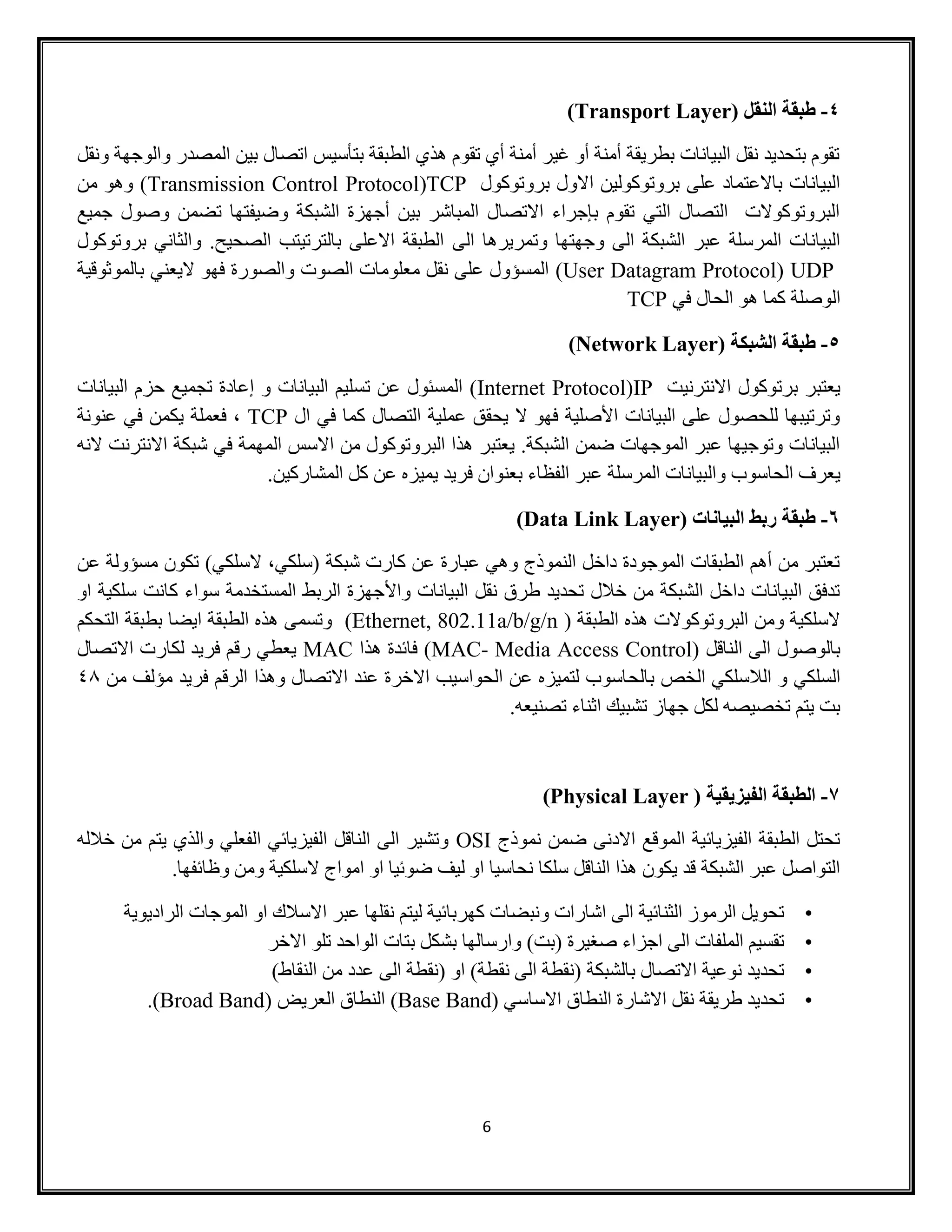 6
4-( ‫النقل‬ ‫طبقة‬Transport Layer)
‫ال‬ ‫بين‬ ‫اتصال‬ ‫بتأسيس‬ ‫الطبقة‬ ‫هذي‬ ‫تقوم‬ ‫أي‬ ‫أمنة‬ ‫غير‬ ‫أو‬ ‫أمنة‬ ‫بطريقة‬ ‫البيانات‬ ‫نقل‬ ‫بتحديد‬ ‫تقوم‬‫ونقل‬ ‫والوجهة‬ ‫مصدر‬
‫بروتوكول‬ ‫االول‬ ‫بروتوكولين‬ ‫على‬ ‫باالعتماد‬ ‫البيانات‬TCP(Transmission Control Protocol‫من‬ ‫وهو‬ )
‫جميع‬ ‫وصول‬ ‫تضمن‬ ‫وضيفتها‬ ‫الشبكة‬ ‫أجهزة‬ ‫بين‬ ‫المباشر‬ ‫االتصال‬ ‫بإجراء‬ ‫تقوم‬ ‫التي‬ ‫التصال‬ ‫البروتوكوالت‬
‫الى‬ ‫وتمريرها‬ ‫وجهتها‬ ‫الى‬ ‫الشبكة‬ ‫عبر‬ ‫المرسلة‬ ‫البيانات‬‫بروتوكول‬ ‫والثاني‬ .‫الصحيح‬ ‫بالترتيتب‬ ‫االعلى‬ ‫الطبقة‬
UDP(User Datagram Protocol)‫بالموثوقية‬ ‫اليعني‬ ‫فهو‬ ‫والصورة‬ ‫الصوت‬ ‫معلومات‬ ‫نقل‬ ‫على‬ ‫المسؤول‬
‫في‬ ‫الحال‬ ‫هو‬ ‫كما‬ ‫الوصلة‬TCP
5-( ‫الشبكة‬ ‫طبقة‬Network Layer)
‫االنترنيت‬ ‫برتوكول‬ ‫يعتبر‬IP(Internet Protocol‫ت‬ ‫عن‬ ‫المسئول‬ )‫البيانات‬ ‫حزم‬ ‫تجميع‬ ‫إعادة‬ ‫و‬ ‫البيانات‬ ‫سليم‬
‫ال‬ ‫في‬ ‫كما‬ ‫التصال‬ ‫عملية‬ ‫يحقق‬ ‫ال‬ ‫فهو‬ ‫األصلية‬ ‫البيانات‬ ‫على‬ ‫للحصول‬ ‫وترتيبها‬TCP‫عنونة‬ ‫في‬ ‫يكمن‬ ‫فعملة‬ ،
‫النه‬ ‫االنترنت‬ ‫شبكة‬ ‫في‬ ‫المهمة‬ ‫االسس‬ ‫من‬ ‫البروتوكول‬ ‫هذا‬ ‫يعتبر‬ .‫الشبكة‬ ‫ضمن‬ ‫الموجهات‬ ‫عبر‬ ‫وتوجيها‬ ‫البيانات‬
‫وال‬ ‫الحاسوب‬ ‫يعرف‬.‫المشاركين‬ ‫كل‬ ‫عن‬ ‫يميزه‬ ‫فريد‬ ‫بعنوان‬ ‫الفظاء‬ ‫عبر‬ ‫المرسلة‬ ‫بيانات‬
6-( ‫البيانات‬ ‫ربط‬ ‫طبقة‬Data Link Layer)
‫عن‬ ‫مسؤولة‬ ‫تكون‬ )‫السلكي‬ ،‫(سلكي‬ ‫شبكة‬ ‫كارت‬ ‫عن‬ ‫عبارة‬ ‫وهي‬ ‫النموذج‬ ‫داخل‬ ‫الموجودة‬ ‫الطبقات‬ ‫أهم‬ ‫من‬ ‫تعتبر‬
‫واأل‬ ‫البيانات‬ ‫نقل‬ ‫طرق‬ ‫تحديد‬ ‫خالل‬ ‫من‬ ‫الشبكة‬ ‫داخل‬ ‫البيانات‬ ‫تدفق‬‫او‬ ‫سلكية‬ ‫كانت‬ ‫سواء‬ ‫المستخدمة‬ ‫الربط‬ ‫جهزة‬
( ‫الطبقة‬ ‫هذه‬ ‫البروتوكوالت‬ ‫ومن‬ ‫السلكية‬Ethernet, 802.11a/b/g/n)‫التحكم‬ ‫بطبقة‬ ‫ايضا‬ ‫الطبقة‬ ‫هذه‬ ‫وتسمى‬
( ‫الناقل‬ ‫الى‬ ‫بالوصول‬MAC- Media Access Control‫هذا‬ ‫فائدة‬ )MAC‫االتصال‬ ‫لكارت‬ ‫فريد‬ ‫رقم‬ ‫يعطي‬
‫بالح‬ ‫الخص‬ ‫الالسلكي‬ ‫و‬ ‫السلكي‬‫من‬ ‫مؤلف‬ ‫فريد‬ ‫الرقم‬ ‫وهذا‬ ‫االتصال‬ ‫عند‬ ‫االخرة‬ ‫الحواسيب‬ ‫عن‬ ‫لتميزه‬ ‫اسوب‬84
‫تصنيعه‬ ‫اثناء‬ ‫تشبيك‬ ‫جهاز‬ ‫لكل‬ ‫تخصيصه‬ ‫يتم‬ ‫بت‬.
7-( ‫الفيزيقية‬ ‫الطبقة‬Physical Layer)
‫نموذج‬ ‫ضمن‬ ‫االدنى‬ ‫الموقع‬ ‫الفيزيائية‬ ‫الطبقة‬ ‫تحتل‬OSI‫خالله‬ ‫من‬ ‫يتم‬ ‫والذي‬ ‫الفعلي‬ ‫الفيزيائي‬ ‫الناقل‬ ‫الى‬ ‫وتشير‬
.‫وظائفها‬ ‫ومن‬ ‫السلكية‬ ‫امواج‬ ‫او‬ ‫ضوئيا‬ ‫ليف‬ ‫او‬ ‫نحاسيا‬ ‫سلكا‬ ‫الناقل‬ ‫هذا‬ ‫يكون‬ ‫قد‬ ‫الشبكة‬ ‫عبر‬ ‫التواصل‬
•‫الراديوية‬ ‫الموجات‬ ‫او‬ ‫االسالك‬ ‫عبر‬ ‫نقلها‬ ‫ليتم‬ ‫كهربائية‬ ‫ونبضات‬ ‫اشارات‬ ‫الى‬ ‫الثنائية‬ ‫الرموز‬ ‫تحويل‬
•‫االخر‬ ‫تلو‬ ‫الواحد‬ ‫بتات‬ ‫بشكل‬ ‫وارسالها‬ )‫(بت‬ ‫صغيرة‬ ‫اجزاء‬ ‫الى‬ ‫الملفات‬ ‫تقسيم‬
•)‫النقاط‬ ‫من‬ ‫عدد‬ ‫الى‬ ‫(نقطة‬ ‫او‬ )‫نقطة‬ ‫الى‬ ‫(نقطة‬ ‫بالشبكة‬ ‫االتصال‬ ‫نوعية‬ ‫تحديد‬
•( ‫االساسي‬ ‫النطاق‬ ‫االشارة‬ ‫نقل‬ ‫طريقة‬ ‫تحديد‬Base Band)( ‫العريض‬ ‫النطاق‬Broad Band).
 