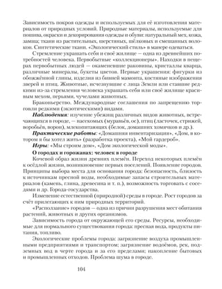 Зависимость покроя одежды и используемых для её изготовления мате-
риалов от природных условий. Природные материалы, используемые для
пошива, окраски и декорирования одежды и обуви: натуральный мех, кожа,
замша; ткани из растительных, шерстяных, шёлковых и смешанных воло-
кон. Синтетические ткани. «Экологический стиль» в манере одеваться.
Стремление украшать себя и своё жилище — одна из древнейших по-
требностей человека. Первобытные «коллекционеры». Находки в пеще-
рах первобытных людей — окаменевшие раковины, кристаллы кварца,
различные минералы, букеты цветов. Первые украшения: фигурки из
обожжённой глины, изделия из бивней мамонта, костяные изображения
зверей и птиц. Животные, исчезнувшие с лица Земли или ставшие ред-
кими из-за стремления человека украшать себя или своё жилище краси-
вым мехом, перьями, чучелами животных.
Браконьерство. Международные соглашения по запрещению тор-
говли редкими (экзотическими) видами.
Наблюдения: изучение убежищ различных видов животных, встре-
чающихся в городе, — насекомых (муравьёв, ос), птиц (ласточек, стрижей,
воробьёв, ворон), млекопитающих (белок, домашних хомячков и др.).
Практические работы: «Домашняя инвентаризация», «Дом, в ко-
тором я бы хотел жить» (разработка проекта), «Мой гардероб».
Игры: «Мы строим дом», «Дом экологической моды».
О городах и горожанах: человек в городе
Кочевой образ жизни древних племён. Переход некоторых племён
к осёдлой жизни, возникновение первых поселений. Появление городов.
Принципы выбора места для основания города: безопасность, близость
к источникам пресной воды, необходимые запасы строительных мате-
риалов (камень, глина, древесина и т. п.), возможность торговать с сосе-
дями и др. Города-государства.
Изменение естественной (природной) среды в городе. Рост городов за
счёт прилегающих к ним природных территорий.
«Расползание» городов — одна из причин разрушения мест обитания
растений, животных и других организмов.
Зависимость города от окружающей его среды. Ресурсы, необходи-
мые для нормального существования города: пресная вода, продукты пи-
тания, топливо.
Экологические проблемы города: загрязнение воздуха промышлен-
ными предприятиями и транспортом; загрязнение водоёмов, рек, под-
земных вод в черте города и за его пределами; накопление бытовых
и промышленных отходов. Проблема шума в городе.
104
 