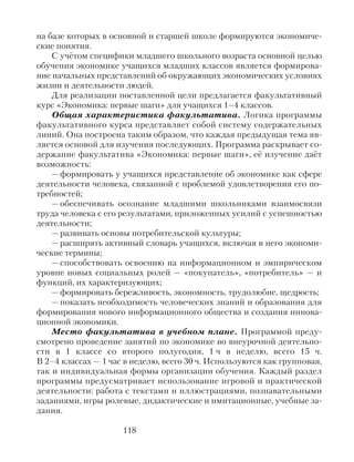 на базе которых в основной и старшей школе формируются экономиче-
ские понятия.
С учётом специфики младшего школьного возраста основной целью
обучения экономике учащихся младших классов является формирова-
ние начальных представлений об окружающих экономических условиях
жизни и деятельности людей.
Для реализации поставленной цели предлагается факультативный
курс «Экономика: первые шаги» для учащихся 1–4 классов.
Общая характеристика факультатива. Логика программы
факультативного курса представляет собой систему содержательных
линий. Она построена таким образом, что каждая предыдущая тема яв-
ляется основой для изучения последующих. Программа раскрывает со-
держание факультатива «Экономика: первые шаги», её изучение даёт
возможность:
— формировать у учащихся представление об экономике как сфере
деятельности человека, связанной с проблемой удовлетворения его по-
требностей;
— обеспечивать осознание младшими школьниками взаимосвязи
труда человека с его результатами, приложенных усилий с успешностью
деятельности;
— развивать основы потребительской культуры;
— расширять активный словарь учащихся, включая в него экономи-
ческие термины;
— способствовать освоению на информационном и эмпирическом
уровне новых социальных ролей — «покупатель», «потребитель» — и
функций, их характеризующих;
— формировать бережливость, экономность, трудолюбие, щедрость;
— показать необходимость человеческих знаний и образования для
формирования нового информационного общества и создания иннова-
ционной экономики.
Место факультатива в учебном плане. Программой преду-
смотрено проведение занятий по экономике во внеурочной деятельно-
сти в 1 классе со второго полугодия, 1 ч в неделю, всего 15 ч.
В 2–4 классах — 1 час в неделю, всего 30 ч. Используются как групповая,
так и индивидуальная формы организации обучения. Каждый раздел
программы предусматривает использование игровой и практической
деятельности: работа с текстами и иллюстрациями, познавательными
заданиями, игры ролевые, дидактические и имитационные, учебные за-
дания.
118
 
