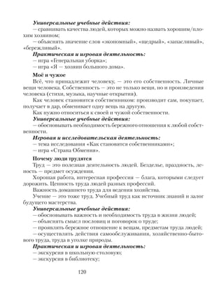 Универсальные учебные действия:
— сравнивать качества людей, которых можно назвать хорошим/пло-
хим хозяином;
— объяснять значение слов «экономный», «щедрый», «запасливый»,
«бережливый».
Практическая и игровая деятельность:
— игра «Генеральная уборка»;
— игра «Я — хозяин большого дома».
Моё и чужое
Всё, что принадлежит человеку, — это его собственность. Личные
вещи человека. Собственность — это не только вещи, но и произведения
человека (стихи, музыка, научные открытия).
Как человек становится собственником: производит сам, покупает,
получает в дар, обменивает одну вещь на другую.
Как нужно относиться к своей и чужой собственности.
Универсальные учебные действия:
— обосновывать необходимость бережного отношения к любой собст-
венности.
Игровая и исследовательская деятельность:
— тема исследования «Как становятся собственниками»;
— игра «Страна Обмения».
Почему люди трудятся
Труд — это полезная деятельность людей. Безделье, праздность, ле-
ность — предмет осуждения.
Хорошая работа, интересная профессия — блага, которыми следует
дорожить. Ценность труда людей разных профессий.
Важность домашнего труда для ведения хозяйства.
Учение — это тоже труд. Учебный труд как источник знаний и залог
будущего мастерства.
Универсальные учебные действия:
— обосновывать важность и необходимость труда в жизни людей;
— объяснять смысл пословиц и поговорок о труде;
— проявлять бережное отношение к вещам, предметам труда людей;
— осуществлять действия самообслуживания, хозяйственно-быто-
вого труда, труда в уголке природы.
Практическая и игровая деятельность:
— экскурсия в школьную столовую;
— экскурсия в библиотеку;
120
 