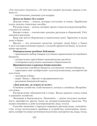 «Где выгоднее покупать», «О чём нам говорит реклама: правда и вы-
мысел»;
— изготовление упаковки для подарка.
Доход не бывает без хлопот
Доходы семьи — деньги, которые поступают в семью. Заработная
плата, пенсия, стипендия, пособие.
Расходы семьи — деньги, которые тратит семья на нужды (потребно-
сти) всех её членов.
Бюджет семьи — соотнесение доходов, расходов и сбережений. Учёт
доходов и расходов.
Банк как место сбережения и накопления денег. Хранение и вклад
денег в банке.
Кредит — это денежные средства, которые люди берут у банка
в долг на определённый период с уплатой процентов банку за пользо-
вание кредитом.
Универсальные учебные действия:
— производить выбор товаров в условиях ограниченности семейного
бюджета;
— осуществлять простейшие экономические расчёты;
— планировать результаты экономии и бережливости.
Практическая и игровая деятельность:
— составление семейного бюджета, составление личного бюджета;
— нарисовать своё «изобретение» для получения воды, электричества
или тепла;
— экскурсия в банк;
— игры: «Банк», «Кредит и предприниматели»;
— рисование банковской карты.
«Дом невелик, да лежать не велит»
Семейное хозяйство. Собственность личная и семейная. Потребно-
сти семьи.
Распределение обязанностей в семье. Вклад каждого члена семьи
в домашнее хозяйство.
Экономия и бережливость. Экономить — значит получить возмож-
ность приобрести другие блага на неизрасходованные средства. Что
нужно экономить в доме (электроэнергию, воду, тепло).
Способы экономии: стараться сокращать расходы воды, электриче-
ства, тепла; использовать приборы и устройства, помогающие эконо-
мить; изобрести новые источники получения электричества, воды, тепла.
125
 