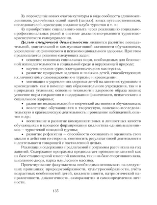 3) порождение новых очагов культуры в виде сообществ единомыш-
ленников, увлечённых одной идеей (целью): юных путешественников,
исследователей, краеведов; создание клуба туристов и т. п.;
4) приобретение социального опыта через реализацию социально-
профессиональных ролей в системе должностно-ролевого туристско-
краеведческого самоуправления.
Целью внеурочной деятельности являются развитие познава-
тельной, двигательной и коммуникативной активности обучающихся,
укрепление их физического и психоэмоционального здоровья. При этом
предполагается решение следующих задач:
• освоение основных социальных норм, необходимых для безопас-
ной жизнедеятельности в социальной среде и окружающей природе;
• изучение основ туристско-краеведческого мастерства;
• развитие природных задатков и навыков детей, способствующих
их личностному самовыражению в туризме и краеведении;
• мотивация к укреплению здоровья детей на занятиях туризмом и
краеведением как в помещениях образовательного учреждения, так и в
природных условиях; освоение технологии здорового образа жизни;
усвоение норм сохранения и поддержания физического, психического и
социального здоровья;
• развитие познавательной и творческой активности обучающихся;
• вовлечение обучающихся в творческую, поисково-исследова-
тельскую и краеведческую деятельность: проведение наблюдений, опы-
тов и др.;
• воспитание и развитие коммуникативных и личностных качеств
обучающихся в процессе формирования коллектива единомышленни-
ков — туристской походной группы;
• развитие рефлексии — способности осознавать и оценивать свои
мысли и действия со стороны, соотносить результат своей деятельности
и деятельности товарищей с поставленной целью.
Реализация содержания предлагаемой программы рассчитана на год
занятий. Содержание программы предполагает проведение занятий как
на базе стационарной классной комнаты, так и на базе спортивного зала,
школьного двора, парка или лесного массива.
Проектирование факультатива необходимо основывать на следую-
щих принципах: природосообразности, культуросообразности, учёта
возрастных особенностей детей, коллективности, патриотической на-
правленности, диалогичности, саморазвития и самоопределения лич-
ности.
135
 