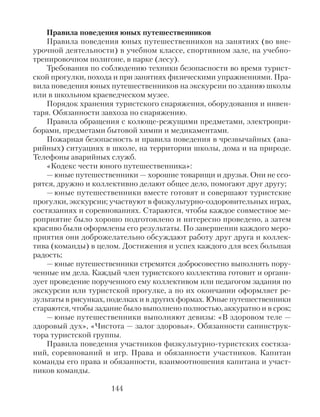 Правила поведения юных путешественников
Правила поведения юных путешественников на занятиях (во вне-
урочной деятельности) в учебном классе, спортивном зале, на учебно-
тренировочном полигоне, в парке (лесу).
Требования по соблюдению техники безопасности во время турист-
ской прогулки, похода и при занятиях физическими упражнениями. Пра-
вила поведения юных путешественников на экскурсии по зданию школы
или в школьном краеведческом музее.
Порядок хранения туристского снаряжения, оборудования и инвен-
таря. Обязанности завхоза по снаряжению.
Правила обращения с колюще-режущими предметами, электропри-
борами, предметами бытовой химии и медикаментами.
Пожарная безопасность и правила поведения в чрезвычайных (ава-
рийных) ситуациях в школе, на территории школы, дома и на природе.
Телефоны аварийных служб.
«Кодекс чести юного путешественника»:
— юные путешественники — хорошие товарищи и друзья. Они не ссо-
рятся, дружно и коллективно делают общее дело, помогают друг другу;
— юные путешественники вместе готовят и совершают туристские
прогулки, экскурсии; участвуют в физкультурно-оздоровительных играх,
состязаниях и соревнованиях. Стараются, чтобы каждое совместное ме-
роприятие было хорошо подготовлено и интересно проведено, а затем
красиво были оформлены его результаты. По завершении каждого меро-
приятия они доброжелательно обсуждают работу друг друга и коллек-
тива (команды) в целом. Достижения и успех каждого для всех большая
радость;
— юные путешественники стремятся добросовестно выполнять пору-
ченные им дела. Каждый член туристского коллектива готовит и органи-
зует проведение порученного ему коллективом или педагогом задания по
экскурсии или туристской прогулке, а по их окончании оформляет ре-
зультаты в рисунках, поделках и в других формах. Юные путешественники
стараются, чтобы задание было выполнено полностью, аккуратно и в срок;
— юные путешественники выполняют девизы: «В здоровом теле —
здоровый дух», «Чистота — залог здоровья». Обязанности санинструк-
тора туристской группы.
Правила поведения участников физкультурно-туристских состяза-
ний, соревнований и игр. Права и обязанности участников. Капитан
команды его права и обязанности, взаимоотношения капитана и участ-
ников команды.
144
 