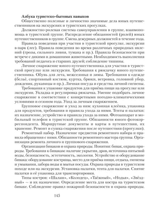 Азбука туристско-бытовых навыков
Общественно полезные и личностно значимые дела юных путеше-
ственников на экскурсиях и туристских прогулках.
Должностно-ролевая система самоуправления в группе, взаимопо-
мощь в туристской группе. Распределение обязанностей (ролей) юных
путешественников в группе. Смена дежурных должностей в течение года.
Правила поведения при участии в туристской прогулке, экскурсии
в парк (лес). Правила поведения во время различных природных явле-
ний (грозы, сильного ливня, тумана и пр.). Правила безопасности при
встрече с дикими и домашними животными. Необходимость выполнения
требований педагога и старших друзей; соблюдение тишины.
Личное снаряжение юного путешественника для участия в турист-
ской прогулке или экскурсии. Требования к рюкзачку юного путеше-
ственника. Обувь для лета, межсезонья и зимы. Требования к одежде
(бельё, спортивный костюм, куртка, брюки, ветровка, головной убор,
дождевик, рукавицы и пр.). Личная посуда и средства личной гигиены.
Требования к упаковке продуктов для приёма пищи на прогулке или
экскурсии. Укладка и регулировка рюкзачка. Умение подобрать личное
снаряжение в соответствии с конкретными погодно-климатическими
условиями и сезоном года. Уход за личным снаряжением.
Групповое снаряжение и уход за ним: кухонная клеёнка, упаковка
для продуктов, требования и правила ухода за ними. Тенты и палатки:
их назначение, устройство и правила ухода за ними. Фотоаппарат и мо-
бильный телефон в туристской группе. Обязанности юного фотокор-
респондента. Маршрутные документы и карты в путешествии, их
хранение. Ремонт и сушка снаряжения после путешествия (прогулки).
Ремонтный набор. Назначение предметов ремонтного набора и пра-
вила обращения с ними. Обязанности ремонтного мастера группы. Орга-
низация ремонта личного и группового снаряжения.
Организация биваков и охрана природы. Понятия: бивак, охрана при-
роды. Требования к бивакам: наличие укрытия, дров, источника питьевой
воды, безопасность, эстетичность, экология. Устройство и оборудование
бивака: оборудование кострища, место для приёма пищи, отдыха, гигиены
и умывания, забора воды и мытья посуды. Охрана природы в туристском
походе или на экскурсии. Установка палатки, тента для палатки. Снятие
палатки и её упаковка для транспортировки.
Типы костров: «Шалаш», «Колодец», «Таёжный», «Нодья», «Звёзд-
ный» — и их назначение. Определение места для костра на туристском
биваке. Соблюдение правил пожарной безопасности и охрана природы.
145
 
