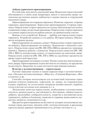 Азбука туристского ориентирования
Я и мой дом, моя школа, школьный двор. Выявление представлений
обучающихся о своём доме (квартире), школе и школьном дворе; на-
значении различных комнат, кабинетов в здании школы и сооружений
школьного двора.
Ориентирование по сторонам горизонта. Понятия: горизонт, стороны
горизонта, ориентирование. Туристское ориентирование. Стороны гори-
зонта. Определение сторон горизонта по солнцу, объектам растительного
и животного мира, по местным признакам. Определение сторон горизонта
в условиях парка (леса) или района школы, на пришкольном участке.
Компас и его устройство. Компас — прибор для определения сторон
горизонта. Устройство компаса и его работа. История компаса. Обязан-
ности штурмана группы.
Ориентирование по компасу, азимут. Определение сторон горизонта
по компасу. Ориентирование по компасу. Знакомство с понятием «ази-
мут». Определение азимутов (90, 180, 270 и 360) на предметы с помощью
компаса. Правила работы с компасом. Определение азимутов (90, 180,
270 и 360) на контрольном пункте, установленных на школьном дворе.
Определение азимутов (90, 180, 270 и 360) на удалённые предметы во
время туристской прогулки.
Ориентирование по компасу и плану. Чтение плана местности (школь-
ного двора). Ориентирование плана местности по компасу, по предметам
на местности. Движение по плану местности при помощи компаса.
В гостях у путешественников — героев сказок
Русские народные сказки и сказки народов мира о путешественни-
ках: «Лягушка-путешественница», «Маугли», «Снежная Королева», «Кот
в сапогах» и др.
Способы, которые использовали для путешествий сказочные герои:
пешком (сапоги-скороходы, туфельки), на лыжах, на плавсредствах
(лодки, корабли), на летательных аппаратах (ковёр-самолёт, корабли,
ступа и метла), на оленях или лошадях и т. п.
Личностные качества героев сказок, необходимые в путешествиях:
смелость, решительность, настойчивость, бесстрашие, общительность,
доброта, трудолюбие, сообразительность, упорство в достижении цели,
терпимость, любовь к ближнему, уважение к старшим, выносливость, му-
жество, хитрость, отзывчивость и др.
Предметы ориентирования на местности, которые использовали ска-
зочные герои: растения, звёздное небо, легенды (описание и рассказы),
карты (планы), дорожно-тропиночная сеть, речные системы и т. д.
147
 