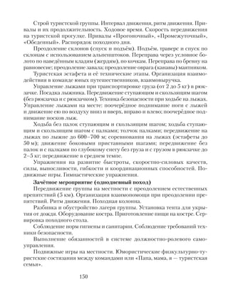 Строй туристской группы. Интервал движения, ритм движения. При-
валы и их продолжительность. Ходовое время. Скорость передвижения
на туристской прогулке. Привалы «Прогоночный», «Промежуточный»,
«Обеденный». Распорядок походного дня.
Преодоление склонов (спуск и подъём). Подъём, траверс и спуск по
склонам с использованием альпенштоков. Переправа через условное бо-
лото по наведённым кладям (жердям), по кочкам. Переправа по бревну на
равновесие; преодоление завала; преодоление оврага (канавы) маятником.
Туристская эстафета и её технические этапы. Организация взаимо-
действия в команде юных путешественников, взаимовыручка.
Управление лыжами при транспортировке груза (от 2 до 5 кг) в рюк-
зачке. Посадка лыжника. Передвижение ступающим и скользящим шагом
(без рюкзачка и с рюкзачком). Техника безопасности при ходьбе на лыжах.
Управление лыжами на месте: поочерёдное поднимание ноги с лыжей
и движение ею по воздуху вниз и вверх, вправо и влево; поочерёдное под-
нимание носков лыж.
Ходьба без палок ступающим и скользящим шагом; ходьба ступаю-
щим и скользящим шагом с палками; толчок палками; передвижение на
лыжах по лыжне до 600–700 м; соревнования на лыжах (эстафеты до
50 м); движение боковыми приставными шагами; передвижение без
палок и с палками по глубокому снегу без груза и с грузом в рюкзачке до
2–5 кг; передвижение в среднем темпе.
Упражнения на развитие быстроты, скоростно-силовых качеств,
силы, выносливости, гибкости и координационных способностей. По-
движные игры. Гимнастические упражнения.
Зачётное мероприятие (однодневный поход)
Передвижение группы на местности с преодолением естественных
препятствий (5 км). Организация взаимопомощи при преодолении пре-
пятствий. Ритм движения. Походная колонна.
Разбивка и обустройство лагеря группы. Установка тента для укры-
тия от дождя. Оборудование костра. Приготовление пищи на костре. Сер-
вировка походного стола.
Соблюдение норм гигиены и санитарии. Соблюдение требований тех-
ники безопасности.
Выполнение обязанностей в системе должностно-ролевого само-
управления.
Подвижные игры на местности. Юмористические физкультурно-ту-
ристские состязания между командами или «Папа, мама, я — туристская
семья».
150
 