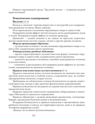 Охрана окружающей среды. Трудовой десант — сохраним родной
край потомкам!
Тематическое планирование
Введение (1 ч)
Польза и значение туризма (прогулок и экскурсий) для оздоровле-
ния организма человека. Виды туризма.
Роль краеведения в познании окружающего мира и самого себя.
Оздоровительный эффект чистого воздуха лесов, разнотравных лугов
и полей. Оздоровительный эффект от водных процедур.
Движение — ходьба пешком и на лыжах на прогулке укрепляет
костно-мышечную систему, сердце, лёгкие и другие органы человека.
Форма организации обучения:
— путешествия человека с целью познания окружающего мира и са-
мого себя, оздоровления своего организма.
Универсальные учебные действия:
— кратко характеризовать путешествия как форму познания окру-
жающего мира и самого себя, оздоровления своего организма;
— выявлять различия в основных способах передвижения человека
в путешествиях;
— понимать и рассказывать об оздоровительном эффекте от путеше-
ствий, оказываемом на организм человека.
Правила поведения юных путешественников (2 ч)
Правила поведения юных путешественников на занятиях (во вне-
урочной деятельности) в учебном классе, спортивном зале, на учебно-
тренировочном полигоне, в парке (лесу).
Требования по соблюдению техники безопасности во время турист-
ской прогулки, похода и при занятиях физическими упражнениями.
Правила поведения на экскурсии по зданию школы или в школьном
краеведческом музее.
Порядок хранения туристского снаряжения, оборудования и инвен-
таря. Обязанности завхоза по снаряжению.
Правила обращения с колюще-режущими предметами, электропри-
борами, предметами бытовой химии и медикаментами.
Пожарная безопасность и правила поведения в чрезвычайных (ава-
рийных) ситуациях в школе, на территории школы, дома и на природе.
Телефоны аварийных служб.
«Кодекс чести юного путешественника».
151
 