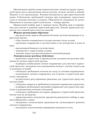 Организация приёма пищи (приготовление пищи) во время турист-
ской прогулки в однодневном походе (летом, осенью, весной и зимой).
Перекус и его организация. Техника безопасности при приготовлении
пищи. Соблюдение требований гигиены при сервировке туристского
стола в походно-полевых условиях. Обязанности дежурных по кухне.
Обязанности знатока туристской кухни — повара группы.
Правильный подбор лыж и лыжных палок. Подбор лыж и снаряже-
ния для участия в лыжной туристской прогулке. Умение правильно оде-
ваться для лыжной прогулки или занятий.
Форма организации обучения:
— распределение прав и обязанностей юных путешественников в ту-
ристской группе;
— сбор личного снаряжения и осуществление ухода за ним;
— групповое снаряжение в путешествиях и на экскурсиях и уход за
ним;
— организация биваков в путешествии;
— знакомство с туристскими узлами;
— питание юных путешественников и питьевой режим.
Универсальные учебные действия:
— выполнять туристские и краеведческие должностно-ролевые обя-
занности членов туристской группы;
— подбирать необходимое личное снаряжение для участия в турист-
ской прогулке, экскурсии или однодневном походе с учётом сезона года
и погодных условий;
— соблюдать требования гигиены по уходу за личным снаряжением;
— упаковывать личное снаряжение для участия в туристской про-
гулке, экскурсии;
— осуществлять регулирование рюкзачка для туристских прогулок,
путешествий;
— соблюдать правила и требования упаковки снаряжения в рюкзачке;
— подбирать необходимое групповое снаряжение для туристских про-
гулок и однодневных походов, экскурсий;
— соблюдать требования по охране природы в туристской прогулке,
походе или на экскурсии;
— характеризовать назначение предметов ремонтного набора и пра-
вила обращения с ними;
— овладевать технологиями производства элементарного ремонта
личного снаряжения;
— овладевать технологиями сервировки походного стола;
154
 