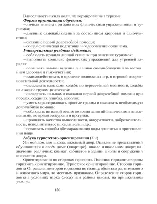Выносливость и сила воли, их формирование в туризме.
Форма организации обучения:
— личная гигиена при занятиях физическими упражнениями и ту-
ризмом;
— дневник самонаблюдений за состоянием здоровья и самочув-
ствия;
— оказание первой доврачебной помощи;
— общая физическая подготовка и оздоровление организма.
Универсальные учебные действия:
— соблюдать правила личной гигиены при занятиях туризмом;
— выполнять комплекс физических упражнений для утренней за-
рядки;
— осваивать навыки ведения дневника самонаблюдений за состоя-
нием здоровья и самочувствия;
— взаимодействовать в процессе подвижных игр, в игровой и сорев-
новательной деятельности;
— овладевать навыками ходьбы по пересечённой местности, ходьбы
на лыжах с грузом-рюкзачком;
— овладевать навыками оказания первой доврачебной помощи при
порезах, ссадинах, ушибах, мозолях;
— уметь характеризовать простые травмы и оказывать необходимую
доврачебную помощь;
— соблюдать питьевой режим во время занятий физическими упраж-
нениями, во время экскурсии и прогулки;
— проявлять качества выносливости, аккуратности, доброжелатель-
ности, исполнительности, силы воли и др.;
— осваивать способы обеззараживания воды для питья и приготовле-
ния пищи.
Азбука туристского ориентирования (4 ч)
Я и мой дом, моя школа, школьный двор. Выявление представлений
обучающихся о своём доме (квартире), школе и школьном дворе; на-
значении различных комнат, кабинетов в здании школы и сооружений
школьного двора.
Ориентирование по сторонам горизонта. Понятия: горизонт, стороны
горизонта, ориентирование. Туристское ориентирование. Стороны гори-
зонта. Определение сторон горизонта по солнцу, объектам растительного
и животного мира, по местным признакам. Определение сторон гори-
зонта в условиях парка (леса) или района школы, на пришкольном
участке.
156
 