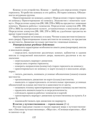 Компас и его устройство. Компас — прибор для определения сторон
горизонта. Устройство компаса и его работа. История компаса. Обязан-
ности штурмана группы.
Ориентирование по компасу, азимут. Определение сторон горизонта
по компасу. Ориентирование по компасу. Знакомство с понятием «ази-
мут». Определение азимутов (90, 180, 270 и 360) на предметы с помощью
компаса. Правила работы с компасом. Определение азимутов (90, 180,
270 и 360) на контрольном пункте, установленных в школьном дворе.
Определение азимутов (90, 180, 270 и 360) на удалённые предметы во
время туристской прогулки.
Ориентирование по компасу и плану. Чтение плана местности (школь-
ного двора). Ориентирование плана местности по компасу, по предметам
на местности. Движение по плану местности с помощью компаса.
Универсальные учебные действия:
— выявлять характерные особенности своего дома (квартиры), школы
и школьного двора;
— определять назначение различных комнат, кабинетов в здании
школы и сооружений школьного двора, выявлять различия в их на-
значении;
— пересказывать маршрут движения;
— определять стороны горизонта;
— измерять направления (азимуты) сторон горизонта по компасу;
— ориентироваться по компасу и карте (плану) в школьном дворе,
парке;
— читать, рисовать, понимать условные обозначения (знаки) планов
местности;
— организовывать движение по карте (плану) местности;
— выявлять и характеризовать отличительные признаки условных
обозначений на планах местности в зависимости от цвета;
— осваивать технику ориентирования по карте и компасу на местности;
— проявлять внимательность и сосредоточенность;
— соблюдать правила работы с компасом и картой;
— проектировать маршрут движения путешественника из пункта А в
пункт Б;
— взаимодействовать при движении по маршруту.
В гостях у путешественников — героев сказок (3 ч)
Русские народные сказки и сказки народов мира о путешественни-
ках: «Лягушка-путешественница», «Маугли», «Снежная королева», «Кот
в сапогах» и др.
157
 