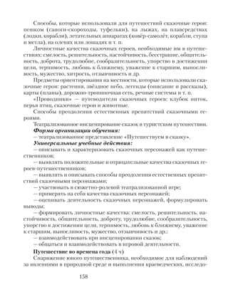Способы, которые использовали для путешествий сказочные герои:
пешком (сапоги-скороходы, туфельки), на лыжах, на плавсредствах
(лодки, корабли), летательных аппаратах (ковёр-самолёт, корабли, ступа
и метла), на оленях или лошадях и т. п.
Личностные качества сказочных героев, необходимые им в путеше-
ствиях: смелость, решительность, настойчивость, бесстрашие, общитель-
ность, доброта, трудолюбие, сообразительность, упорство в достижении
цели, терпимость, любовь к ближнему, уважение к старшим, выносли-
вость, мужество, хитрость, отзывчивость и др.
Предметы ориентирования на местности, которые использовали ска-
зочные герои: растения, звёздное небо, легенды (описание и рассказы),
карты (планы), дорожно-тропиночная сеть, речные системы и т. п.
«Проводники» — путеводители сказочных героев: клубок ниток,
перья птиц, сказочные герои и животные.
Способы преодоления естественных препятствий сказочными ге-
роями.
Театрализованное инсценирование сказок в туристском путешествии.
Форма организации обучения:
— театрализованное представление «Путешествуем в сказку».
Универсальные учебные действия:
— описывать и характеризовать сказочных персонажей как путеше-
ственников;
— выявлять положительные и отрицательные качества сказочных ге-
роев-путешественников;
— выявлять и описывать способы преодоления естественных препят-
ствий сказочными персонажами;
— участвовать в сюжетно-ролевой театрализованной игре;
— примерять на себя качества сказочных персонажей;
— оценивать деятельность сказочных персонажей, формулировать
выводы;
— формировать личностные качества: смелость, решительность, на-
стойчивость, общительность, доброту, трудолюбие, сообразительность,
упорство в достижении цели, терпимость, любовь к ближнему, уважение
к старшим, выносливость, мужество, отзывчивость и др.;
— взаимодействовать при инсценировании сказок;
— общаться и взаимодействовать в игровой деятельности.
Путешествие во времена года (4 ч)
Снаряжение юного путешественника, необходимое для наблюдений
за явлениями в природной среде и выполнения краеведческих, исследо-
158
 