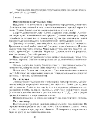 — группировать транспортные средства по видам: наземный, подзем-
ный, водный, воздушный.
2 класс
Ориентировка в окружающем мире
Предметы и их положение в пространстве: определение, сравнение,
объяснение соотношений с использованием соответствующей термино-
логии (близко-ближе, далеко-дальше, рядом, перед, за и т.д.).
Скорость движения объекта (быстро, медленно, очень быстро). Особен-
ности пространственного положения предмета (транспортного средства) при
разной скорости движения по отношению к другим предметам и участникам
дорожного движения (далеко-близко; медленно-быстро, рядом, около).
Транспорт стоящий, двигающийся, подающий сигналы поворота.
Транспорт личный и общественный (отличие, классификация). Механи-
ческие транспортные средства. Маршрутное транспортное средство (ав-
тобус, троллейбус, трамвай). Маршрут (определение на рисунках,
моделирование). Гужевой транспорт.
Населенный пункт как территория, застроенная домами: город, село,
поселок, деревня. Знание своего района как условие безопасного пере-
движения.
Дорога. Состояние дороги (асфальт, грунт). Практическое определе-
ние времени, которое может быть затрачено на переход дороги.
Опасность и безопасность на дорогах. Причины возникновения опас-
ностей. Безопасные маршруты движения (установление, определение по
рисункам и личным наблюдениям).
Ты — пешеход
Знаки дорожного движения: «светофорное регулирование», «движе-
ние пешеходов запрещено», «пешеходная дорожка». Знаки для водите-
лей, которые необходимо знать пешеходам: «дорожные работы», «дети»,
«движение прямо, направо, налево…». Значение конкретного знака
(в значении, приближенном к установленному в ПДД). Цвет и форма
предупреждающих и запрещающих знаков.
Правила поведения на остановке маршрутного транспортного средства.
Ты – пассажир
В легковом автомобиле пристегиваться ремнями безопасности. На
первом сидении ребенок ехать не может. Из машины выходить можно
только со стороны тротуара или обочины. Не открывать двери автомо-
биля на ходу, не высовываться из окна.
173
 