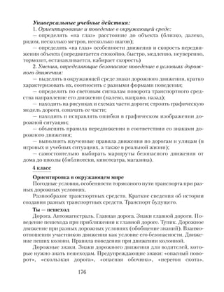 Универсальные учебные действия:
1. Ориентирование и поведение в окружающей среде:
— определять «на глаз» расстояние до объекта (близко, далеко,
рядом, несколько метров, несколько шагов);
— определять «на глаз» особенности движения и скорость передви-
жения объекта (передвигается спокойно, быстро, медленно, неуверенно,
тормозит, останавливается, набирает скорость)
2. Умения, определяющие безопасное поведение в условиях дорож-
ного движения:
— выделять в окружающей среде знаки дорожного движения, кратко
характеризовать их, соотносить с разными формами поведения;
— определять по световым сигналам поворота транспортного сред-
ства направление его движения (налево, направо, назад);
— находить на рисунках и схемах части дороги; строить графическую
модель дороги, означать ее части;
— находить и исправлять ошибки в графическом изображении до-
рожной ситуации;
— объяснять правила передвижения в соответствии со знаками до-
рожного движения;
— выполнять изученные правила движения по дорогам и улицам (в
игровых и учебных ситуациях, а также в реальной жизни);
— самостоятельно выбирать маршруты безопасного движения от
дома до школы (библиотеки, кинотеатра, магазина).
4 класс
Ориентировка в окружающем мире
Погодные условия, особенности тормозного пути транспорта при раз-
ных дорожных условиях.
Разнообразие транспортных средств. Краткие сведения об истории
создания разных транспортных средств. Транспорт будущего.
Ты — пешеход
Дорога. Автомагистраль. Главная дорога. Знаки главной дороги. По-
ведение пешехода при приближении к главной дороге. Тупик. Дорожное
движение при разных дорожных условиях (обобщение знаний). Взаимо-
отношения участников движения как условие его безопасности. Движе-
ние пеших колонн. Правила поведения при движении колонной.
Дорожные знаки. Знаки дорожного движения для водителей, кото-
рые нужно знать пешеходам. Предупреждающие знаки: «опасный пово-
рот», «скользкая дорога», «опасная обочина», «перегон скота».
176
 