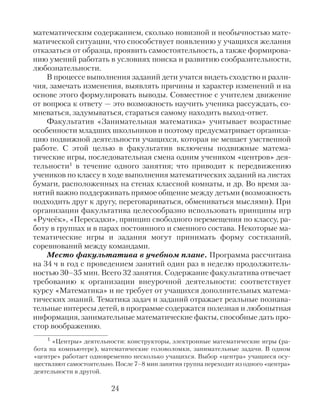 математическим содержанием, сколько новизной и необычностью мате-
матической ситуации, что способствует появлению у учащихся желания
отказаться от образца, проявить самостоятельность, а также формирова-
нию умений работать в условиях поиска и развитию сообразительности,
любознательности.
В процессе выполнения заданий дети учатся видеть сходство и разли-
чия, замечать изменения, выявлять причины и характер изменений и на
основе этого формулировать выводы. Совместное с учителем движение
от вопроса к ответу — это возможность научить ученика рассуждать, со-
мневаться, задумываться, стараться самому находить выход-ответ.
Факультатив «Занимательная математика» учитывает возрастные
особенности младших школьников и поэтому предусматривает организа-
цию подвижной деятельности учащихся, которая не мешает умственной
работе. С этой целью в факультатив включены подвижные матема-
тические игры, последовательная смена одним учеником «центров» дея-
тельности1 в течение одного занятия; что приводит к передвижению
учеников по классу в ходе выполнения математических заданий на листах
бумаги, расположенных на стенах классной комнаты, и др. Во время за-
нятий важно поддерживать прямое общение между детьми (возможность
подходить друг к другу, переговариваться, обмениваться мыслями). При
организации факультатива целесообразно использовать принципы игр
«Ручеёк», «Пересадки», принцип свободного перемещения по классу, ра-
боту в группах и в парах постоянного и сменного состава. Некоторые ма-
тематические игры и задания могут принимать форму состязаний,
соревнований между командами.
Место факультатива в учебном плане. Программа рассчитана
на 34 ч в год с проведением занятий один раз в неделю продолжитель-
ностью 30–35 мин. Всего 32 занятия. Содержание факультатива отвечает
требованию к организации внеурочной деятельности: соответствует
курсу «Математика» и не требует от учащихся дополнительных матема-
тических знаний. Тематика задач и заданий отражает реальные познава-
тельные интересы детей, в программе содержатся полезная и любопытная
информация, занимательные математические факты, способные дать про-
стор воображению.
24
1 «Центры» деятельности: конструкторы, электронные математические игры (ра-
бота на компьютере), математические головоломки, занимательные задачи. В одном
«центре» работает одновременно несколько учащихся. Выбор «центра» учащиеся осу-
ществляют самостоятельно. После 7–8 мин занятия группа переходит из одного «центра»
деятельности в другой.
 