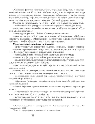 Объёмные фигуры: цилиндр, конус, пирамида, шар, куб. Моделиро-
вание из проволоки. Создание объёмных фигур из развёрток: цилиндр,
призма шестиугольная, призма треугольная, куб, конус, четырёхугольная
пирамида, октаэдр, параллелепипед, усечённый конус, усечённая пира-
мида, пятиугольная пирамида, икосаэдр (по выбору учащихся).
Форма организации обучения — работа с конструкторами:
— моделирование фигур из одинаковых треугольников, уголков;
— танграм: древняя китайская головоломка. «Сложи квадрат»1. «Спи-
чечный» конструктор2;
— конструкторы лего. Набор «Геометрические тела»;
— конструкторы «Танграм», «Спички», «Полимино», «Кубики»,
«Паркеты и мозаики», «Монтажник», «Строитель» и др. из электронного
учебного пособия «Математика и конструирование».
Универсальные учебные действия:
— ориентироваться в понятиях «влево», «вправо», «вверх», «вниз»;
— ориентироваться на точку начала движения, на числа и стрелки
1→ 1↓ и др., указывающие направление движения;
— проводить линии по заданному маршруту (алгоритму);
— выделять фигуру заданной формы на сложном чертеже;
— анализировать расположение деталей (танов, треугольников, угол-
ков, спичек) в исходной конструкции;
— составлять фигуры из частей, определять место заданной детали
в конструкции;
— выявлять закономерности в расположении деталей; составлять де-
тали в соответствии с заданным контуром конструкции;
— сопоставлять полученный (промежуточный, итоговый) результат
с заданным условием;
— объяснять (доказывать) выбор деталей или способа действия при
заданном условии;
— анализировать предложенные возможные варианты верного ре-
шения;
— моделировать объёмные фигуры из различных материалов (прово-
лока, пластилин и др.) и из развёрток;
— осуществлять развёрнутые действия контроля и самоконтроля:
сравнивать построенную конструкцию с образцом.
29
1 Никитин Б.П. Ступеньки творчества, или Развивающие игры. — 3-е изд. — М. :
Просвещение, 1991.
2 Вместо спичек можно использовать счётные палочки.
 
