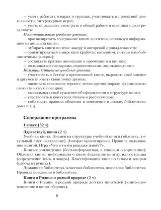 — уметь работать в парах и группах, участвовать в проектной дея-
тельности, литературных играх;
— уметь определять свою роль в общей работе и оценивать свои ре-
зультаты.
Познавательные учебные умения:
— прогнозировать содержание книги до чтения, используя информа-
цию из аппарата книги;
— отбирать книги по теме, жанру и авторской принадлежности;
— ориентироваться в мире книг (работа с каталогом, с открытым биб-
лиотечным фондом);
— составлять краткие аннотации к прочитанным книгам;
— пользоваться словарями, справочниками, энциклопедиями.
Коммуникативные учебные умения:
— участвовать в беседе о прочитанной книге, выражать своё мнение
и аргументировать свою точку зрения;
— оценивать поведение героев с точки зрения морали, формировать
свою этическую позицию;
— высказывать своё суждение об оформлении и структуре книги;
— участвовать в конкурсах чтецов и рассказчиков;
— соблюдать правила общения и поведения в школе, библиотеке,
дома и т. д.
Содержание программы
1 класс (32 ч)
Здравствуй, книга (2 ч)
Учебная книга. Элементы структуры учебной книги (обложка, ти-
тульный лист, оглавление). Аппарат ориентировки. Правила пользова-
ния книгой. Игра «Что в твоём рюкзаке живёт?».
Книга-произведение (большеформатная, в типовом оформлении).
Обложка книги: информация о книге (название книги), иллюстрация
(определение темы и жанра). Классификация книг по темам и жанрам
(работа в группах).
Домашняя библиотека, классная библиотека, школьная библиотека.
Правила поведения в библиотеке.
Книги о Родине и родной природе (2 ч)
Книги о Родине и родной природе детских писателей (книга-про-
изведение и книга-сборник).
6
 