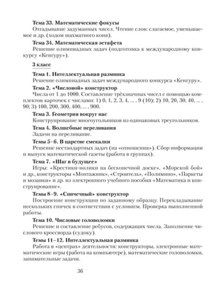 Тема 33. Математические фокусы
Отгадывание задуманных чисел. Чтение слов: слагаемое, уменьшае-
мое и др. (ходом шахматного коня).
Тема 34. Математическая эстафета
Решение олимпиадных задач (подготовка к международному кон-
курсу «Кенгуру»).
3 класс
Тема 1. Интеллектуальная разминка
Решение олимпиадных задач международного конкурса «Кенгуру».
Тема 2. «Числовой» конструктор
Числа от 1 до 1000. Составление трёхзначных чисел с помощью ком-
плектов карточек с числами: 1) 0, 1, 2, 3, 4, … , 9 (10); 2) 10, 20, 30, 40, … ,
90; 3) 100, 200, 300, 400, … , 900.
Тема 3. Геометрия вокруг нас
Конструирование многоугольников из одинаковых треугольников.
Тема 4. Волшебные переливания
Задачи на переливание.
Темы 5–6. В царстве смекалки
Решение нестандартных задач (на «отношения»). Сбор информации
и выпуск математической газеты (работа в группах).
Тема 7. «Шаг в будущее»
Игры: «Крестики-нолики на бесконечной доске», «Морской бой»
и др., конструкторы «Монтажник», «Строитель», «Полимино», «Паркеты
и мозаики» и др. из электронного учебного пособия «Математика и кон-
струирование».
Темы 8–9. «Спичечный» конструктор
Построение конструкции по заданному образцу. Перекладывание
нескольких спичек в соответствии с условием. Проверка выполненной
работы.
Тема 10. Числовые головоломки
Решение и составление ребусов, содержащих числа. Заполнение чи-
слового кроссворда (судоку).
Темы 11–12. Интеллектуальная разминка
Работа в «центрах» деятельности: конструкторы, электронные мате-
матические игры (работа на компьютере), математические головоломки,
занимательные задачи.
36
 