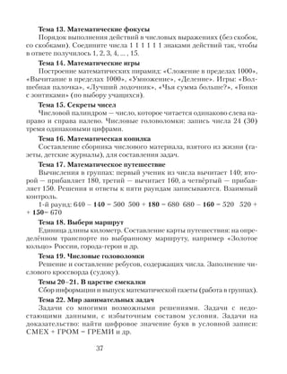 Тема 13. Математические фокусы
Порядок выполнения действий в числовых выражениях (без скобок,
со скобками). Соедините числа 1 1 1 1 1 1 знаками действий так, чтобы
в ответе получилось 1, 2, 3, 4, … , 15.
Тема 14. Математические игры
Построение математических пирамид: «Сложение в пределах 1000»,
«Вычитание в пределах 1000», «Умножение», «Деление». Игры: «Вол-
шебная палочка», «Лучший лодочник», «Чья сумма больше?», «Гонки
с зонтиками» (по выбору учащихся).
Тема 15. Секреты чисел
Числовой палиндром — число, которое читается одинаково слева на-
право и справа налево. Числовые головоломки: запись числа 24 (30)
тремя одинаковыми цифрами.
Тема 16. Математическая копилка
Составление сборника числового материала, взятого из жизни (га-
зеты, детские журналы), для составления задач.
Тема 17. Математическое путешествие
Вычисления в группах: первый ученик из числа вычитает 140; вто-
рой — прибавляет 180, третий — вычитает 160, а четвёртый — прибав-
ляет 150. Решения и ответы к пяти раундам записываются. Взаимный
контроль.
1-й раунд: 640 – 140 = 500 500 + 180 = 680 680 – 160 = 520 520 +
+ 150= 670
Тема 18. Выбери маршрут
Единица длины километр. Составление карты путешествия: на опре-
делённом транспорте по выбранному маршруту, например «Золотое
кольцо» России, города-герои и др.
Тема 19. Числовые головоломки
Решение и составление ребусов, содержащих числа. Заполнение чи-
слового кроссворда (судоку).
Темы 20–21. В царстве смекалки
Сбор информации и выпуск математической газеты (работа в группах).
Тема 22. Мир занимательных задач
Задачи со многими возможными решениями. Задачи с недо-
стающими данными, с избыточным составом условия. Задачи на
доказательство: найти цифровое значение букв в условной записи:
СМЕХ + ГРОМ = ГРЕМИ и др.
37
 