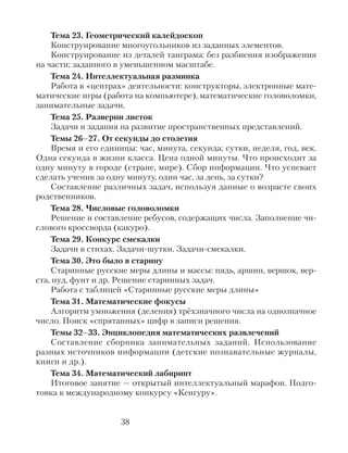 Тема 23. Геометрический калейдоскоп
Конструирование многоугольников из заданных элементов.
Конструирование из деталей танграма: без разбиения изображения
на части; заданного в уменьшенном масштабе.
Тема 24. Интеллектуальная разминка
Работа в «центрах» деятельности: конструкторы, электронные мате-
матические игры (работа на компьютере), математические головоломки,
занимательные задачи.
Тема 25. Разверни листок
Задачи и задания на развитие пространственных представлений.
Темы 26–27. От секунды до столетия
Время и его единицы: час, минута, секунда; сутки, неделя, год, век.
Одна секунда в жизни класса. Цена одной минуты. Что происходит за
одну минуту в городе (стране, мире). Сбор информации. Что успевает
сделать ученик за одну минуту, один час, за день, за сутки?
Составление различных задач, используя данные о возрасте своих
родственников.
Тема 28. Числовые головоломки
Решение и составление ребусов, содержащих числа. Заполнение чи-
слового кроссворда (какуро).
Тема 29. Конкурс смекалки
Задачи в стихах. Задачи-шутки. Задачи-смекалки.
Тема 30. Это было в старину
Старинные русские меры длины и массы: пядь, аршин, вершок, вер-
ста, пуд, фунт и др. Решение старинных задач.
Работа с таблицей «Старинные русские меры длины»
Тема 31. Математические фокусы
Алгоритм умножения (деления) трёхзначного числа на однозначное
число. Поиск «спрятанных» цифр в записи решения.
Темы 32–33. Энциклопедия математических развлечений
Составление сборника занимательных заданий. Использование
разных источников информации (детские познавательные журналы,
книги и др.).
Тема 34. Математический лабиринт
Итоговое занятие — открытый интеллектуальный марафон. Подго-
товка к международному конкурсу «Кенгуру».
38
 