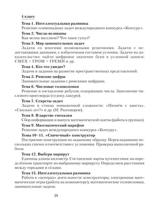 4 класс
Тема 1. Интеллектуальная разминка
Решение олимпиадных задач международного конкурса «Кенгуру».
Тема 2. Числа-великаны
Как велик миллион? Что такое гугол?
Тема 3. Мир занимательных задач
Задачи со многими возможными решениями. Задачи с не-
достающими данными, с избыточным составом условия. Задачи на до-
казательство: найти цифровое значение букв в условной записи:
СМЕХ + ГРОМ = ГРЕМИ и др.
Тема 4. Кто что увидит?
Задачи и задания на развитие пространственных представлений.
Тема 5. Римские цифры
Занимательные задания с римскими цифрами.
Тема 6. Числовые головоломки
Решение и составление ребусов, содержащих числа. Заполнение чи-
слового кроссворда (судоку, какуро).
Тема 7. Секреты задач
Задачи в стихах повышенной сложности: «Начнём с хвоста»,
«Сколько лет?» и др. (Н. Разговоров).
Тема 8. В царстве смекалки
Сбор информации и выпуск математической газеты (работа в группах).
Тема 9. Математический марафон
Решение задач международного конкурса «Кенгуру».
Темы 10–11. «Спичечный» конструктор
Построение конструкции по заданному образцу. Перекладывание не-
скольких спичек в соответствии с условиями. Проверка выполненной ра-
боты.
Тема 12. Выбери маршрут
Единица длины километр. Составление карты путешествия: на опре-
делённом транспорте по выбранному маршруту. Определяем расстояния
между городами и сёлами.
Тема 13. Интеллектуальная разминка
Работа в «центрах» деятельности: конструкторы, электронные мате-
матические игры (работа на компьютере), математические головоломки,
занимательные задачи.
39
 