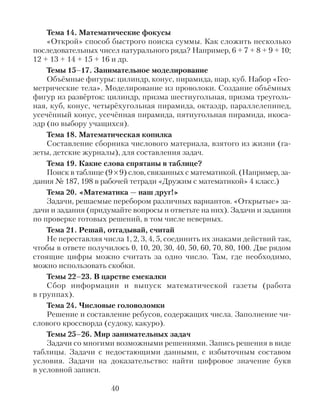 Тема 14. Математические фокусы
«Открой» способ быстрого поиска суммы. Как сложить несколько
последовательных чисел натурального ряда? Например, 6 + 7 + 8 + 9 + 10;
12 + 13 + 14 + 15 + 16 и др.
Темы 15–17. Занимательное моделирование
Объёмные фигуры: цилиндр, конус, пирамида, шар, куб. Набор «Гео-
метрические тела». Моделирование из проволоки. Создание объёмных
фигур из развёрток: цилиндр, призма шестиугольная, призма треуголь-
ная, куб, конус, четырёхугольная пирамида, октаэдр, параллелепипед,
усечённый конус, усечённая пирамида, пятиугольная пирамида, икоса-
эдр (по выбору учащихся).
Тема 18. Математическая копилка
Составление сборника числового материала, взятого из жизни (га-
зеты, детские журналы), для составления задач.
Тема 19. Какие слова спрятаны в таблице?
Поиск в таблице (9 × 9) слов, связанных с математикой. (Например, за-
дания № 187, 198 в рабочей тетради «Дружим с математикой» 4 класс.)
Тема 20. «Математика — наш друг!»
Задачи, решаемые перебором различных вариантов. «Открытые» за-
дачи и задания (придумайте вопросы и ответьте на них). Задачи и задания
по проверке готовых решений, в том числе неверных.
Тема 21. Решай, отгадывай, считай
Не переставляя числа 1, 2, 3, 4, 5, соединить их знаками действий так,
чтобы в ответе получилось 0, 10, 20, 30, 40, 50, 60, 70, 80, 100. Две рядом
стоящие цифры можно считать за одно число. Там, где необходимо,
можно использовать скобки.
Темы 22–23. В царстве смекалки
Сбор информации и выпуск математической газеты (работа
в группах).
Тема 24. Числовые головоломки
Решение и составление ребусов, содержащих числа. Заполнение чи-
слового кроссворда (судоку, какуро).
Темы 25–26. Мир занимательных задач
Задачи со многими возможными решениями. Запись решения в виде
таблицы. Задачи с недостающими данными, с избыточным составом
условия. Задачи на доказательство: найти цифровое значение букв
в условной записи.
40
 