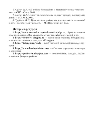 6. Сухин И.Г. 800 новых логических и математических головоло-
мок. — СПб. : Союз, 2001.
7. Сухин И.Г. Судоку и суперсудоку на шестнадцати клетках для
детей. — М. : АСТ, 2006.
8. Труднев В.П. Внеклассная работа по математике в начальной
школе : пособие для учителей. — М. : Просвещение, 1975.
Интернет-ресурсы
1. http://www.vneuroka.ru/mathematics.php — образовательные
проекты портала «Вне урока»: Математика. Математический мир.
2. http://konkurs-kenguru.ru — российская страница международ-
ного математического конкурса «Кенгуру».
3. http://4stupeni.ru/stady — клуб учителей начальной школы. 4 сту-
пени.
4. http://www.develop-kinder.com — «Сократ» — развивающие игры
и конкурсы.
5. http://puzzle-ru.blogspot.com — головоломки, загадки, задачи
и задачки, фокусы, ребусы.
 