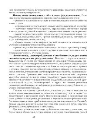 ний лингвистического, речеведческого характера, введения элементов
этимологии и культурологии.
Ценностные ориентиры содержания факультатива. Важ-
ными ориентирами содержания данного факультатива являются:
— развитие языковой интуиции и ориентирования в пространстве
языка и речи;
—формирование представлений о языке как универсальной ценности;
— изучение исторических фактов, отражающих отношение народа
к языку, развитие умений, связанных с изучением языкового пространства;
— развитие представлений о различных методах познания языка (ис-
следовательская деятельность, проект как метод познания, научные ме-
тоды наблюдения, анализа и т. п.);
— формирование элементарных умений, связанных с выполнением
учебного лингвистического исследования;
— развитие устойчивого познавательного интереса к русскому языку;
— включение учащихся в практическую деятельность по изучению и
сохранению чистоты русского языка.
Личностные, метапредметные и предметные результаты
освоения программы факультатива. В процессе изучения данного
факультатива ученики получают знания об истории русского языка, рас-
сматривают памятники древней письменности, знакомятся с происхожде-
нием слов, что становится предпосылкой воспитания гордости за красоту
и величие русского языка, осмысления собственной роли в познании язы-
ковых законов, потребности обучения различным способам познания язы-
ковых единиц. Практическое использование и знакомство с нормами
употребления в речи единиц языка способствует развитию личной ответ-
ственности за чистоту и правильность создаваемых высказываний. Дея-
тельностный подход, используемый в курсе, не только развивает
познавательный интерес, но и формирует мотивацию для углублённого из-
учения курса русского языка.
Система вопросов и заданий, использование различных методов по-
знания языка дают возможность учащимся находить пути решения иссле-
довательских и творческих задач. Поиск информации о происхождении
слов, работа со словарями, устранение и корректирование речевых оши-
бок позволяют решать проблемы самопроверки и самооценки. Разнооб-
разная игровая и практическая деятельность позволяет лучше изучить
фонетику, словообразование и грамматику.
Для овладения логическими действиями анализа, сравнения, на-
блюдения и обобщения, установления причинно-следственных связей
45
 