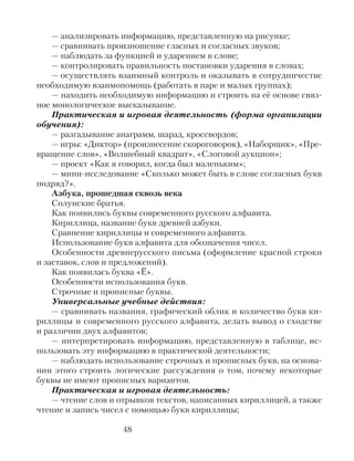 — анализировать информацию, представленную на рисунке;
— сравнивать произношение гласных и согласных звуков;
— наблюдать за функцией и ударением в слове;
— контролировать правильность постановки ударения в словах;
— осуществлять взаимный контроль и оказывать в сотрудничестве
необходимую взаимопомощь (работать в паре и малых группах);
— находить необходимую информацию и строить на её основе связ-
ное монологическое высказывание.
Практическая и игровая деятельность (форма организации
обучения):
— разгадывание анаграмм, шарад, кроссвордов;
— игры: «Диктор» (произнесение скороговорок), «Наборщик», «Пре-
вращение слов», «Волшебный квадрат», «Слоговой аукцион»;
— проект «Как я говорил, когда был маленьким»;
— мини-исследование «Сколько может быть в слове согласных букв
подряд?».
Азбука, прошедшая сквозь века
Солунские братья.
Как появились буквы современного русского алфавита.
Кириллица, название букв древней азбуки.
Сравнение кириллицы и современного алфавита.
Использование букв алфавита для обозначения чисел.
Особенности древнерусского письма (оформление красной строки
и заставок, слов и предложений).
Как появилась буква «Ё».
Особенности использования букв.
Строчные и прописные буквы.
Универсальные учебные действия:
— сравнивать названия, графический облик и количество букв ки-
риллицы и современного русского алфавита, делать вывод о сходстве
и различии двух алфавитов;
— интерпретировать информацию, представленную в таблице, ис-
пользовать эту информацию в практической деятельности;
— наблюдать использование строчных и прописных букв, на основа-
нии этого строить логические рассуждения о том, почему некоторые
буквы не имеют прописных вариантов.
Практическая и игровая деятельность:
— чтение слов и отрывков текстов, написанных кириллицей, а также
чтение и запись чисел с помощью букв кириллицы;
48
 