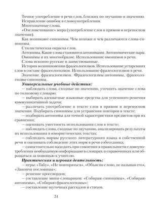 Точное употребление в речи слов, близких по звучанию и значению.
Исправление ошибок в словоупотреблении.
Многозначные слова.
«Очеловечивание» мира (употребление слов в прямом и переносном
значении).
Как возникают синонимы. Чем похожи и чем различаются слова-си-
нонимы.
Стилистическая окраска слов.
Антонимы. Какие слова становятся антонимами. Антонимические пары.
Омонимы и их многообразие. Использование омонимов в речи.
Слова исконно русские и заимствованные.
История возникновения фразеологизмов. Использование устаревших
слов в составе фразеологизмов. Использование фразеологизмов в речи.
Значение фразеологизмов. Фразеологизмы-антонимы, фразеоло-
гизмы-синонимы.
Универсальные учебные действия:
— наблюдать слова, сходные по значению, уточнять значение слова
по толковому словарю;
— выбирать адекватные языковые средства для успешного решения
коммуникативной задачи;
— различать употребление в тексте слов в прямом и переносном
значении. Подбирать синонимы для устранения повторов в тексте;
— подбирать антонимы для точной характеристики предметов при их
сравнении;
— оценивать уместность использования слов в тексте;
— наблюдать слова, сходные по звучанию, анализировать результаты
их использования в юмористических текстах;
— соблюдать нормы русского литературного языка в собственной
речи и оценивать соблюдение этих норм в речи собеседника;
— самостоятельно находить при сомнении в правильности словоупо-
требления необходимую информацию в словарях и справочниках или об-
ращаться за помощью к учителю.
Практическая и игровая деятельность:
— игры: «Табу», «Не повторяться», «Объясни слово, не называя его»,
«Закончи пословицы»;
— решение кроссвордов;
— составление мини-словариков: «Собираю синонимы», «Собираю
антонимы», «Собираю фразеологизмы»;
— составление шуточных рассказов и стихов.
51
 
