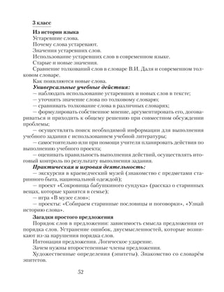 3 класс
Из истории языка
Устаревшие слова.
Почему слова устаревают.
Значения устаревших слов.
Использование устаревших слов в современном языке.
Старые и новые значения.
Сравнение толкований слов в словаре В.И. Даля и современном тол-
ковом словаре.
Как появляются новые слова.
Универсальные учебные действия:
— наблюдать использование устаревших и новых слов в тексте;
— уточнять значение слова по толковому словарю;
— сравнивать толкование слова в различных словарях;
— формулировать собственное мнение, аргументировать его, догова-
риваться и приходить к общему решению при совместном обсуждении
проблемы;
— осуществлять поиск необходимой информации для выполнения
учебного задания с использованием учебной литературы;
— самостоятельно или при помощи учителя планировать действия по
выполнению учебного проекта;
— оценивать правильность выполнения действий, осуществлять ито-
говый контроль по результату выполнения задания.
Практическая и игровая деятельность:
— экскурсия в краеведческий музей (знакомство с предметами ста-
ринного быта, национальной одеждой);
— проект «Сокровища бабушкиного сундука» (рассказ о старинных
вещах, которые хранятся в семье);
— игра «В музее слов»;
— проекты: «Собираем старинные пословицы и поговорки», «Узнай
историю слова».
Загадки простого предложения
Порядок слов в предложении: зависимость смысла предложения от
порядка слов. Устранение ошибок, двусмысленностей, которые возни-
кают из-за нарушения порядка слов.
Интонация предложения. Логическое ударение.
Зачем нужны второстепенные члены предложения.
Художественные определения (эпитеты). Знакомство со словарём
эпитетов.
52
 