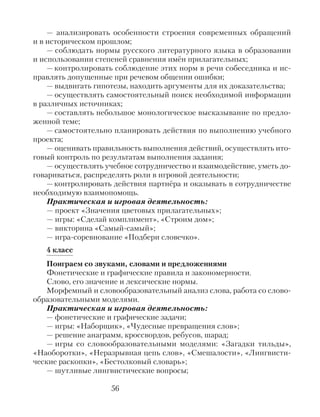 — анализировать особенности строения современных обращений
и в историческом прошлом;
— соблюдать нормы русского литературного языка в образовании
и использовании степеней сравнения имён прилагательных;
— контролировать соблюдение этих норм в речи собеседника и ис-
правлять допущенные при речевом общении ошибки;
— выдвигать гипотезы, находить аргументы для их доказательства;
— осуществлять самостоятельный поиск необходимой информации
в различных источниках;
— составлять небольшое монологическое высказывание по предло-
женной теме;
— самостоятельно планировать действия по выполнению учебного
проекта;
— оценивать правильность выполнения действий, осуществлять ито-
говый контроль по результатам выполнения задания;
— осуществлять учебное сотрудничество и взаимодействие, уметь до-
говариваться, распределять роли в игровой деятельности;
—контролировать действия партнёра и оказывать в сотрудничестве
необходимую взаимопомощь.
Практическая и игровая деятельность:
— проект «Значения цветовых прилагательных»;
— игры: «Сделай комплимент», «Строим дом»;
— викторина «Самый-самый»;
— игра-соревнование «Подбери словечко».
4 класс
Поиграем со звуками, словами и предложениями
Фонетические и графические правила и закономерности.
Слово, его значение и лексические нормы.
Морфемный и словообразовательный анализ слова, работа со слово-
образовательными моделями.
Практическая и игровая деятельность:
— фонетические и графические задачи;
— игры: «Наборщик», «Чудесные превращения слов»;
— решение анаграмм, кроссвордов, ребусов, шарад;
— игры со словообразовательными моделями: «Загадки тильды»,
«Наоборотки», «Неразрывная цепь слов», «Смешалости», «Лингвисти-
ческие раскопки», «Бестолковый словарь»;
— шутливые лингвистические вопросы;
56
 