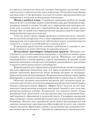 в сущности, множество моделей, которые имитируют различные типы
тактических и стратегических задач мышления. Развлекательная форма
игр выполняет ту же функцию, что и всё остальное, предназначенное для
поощрения к жизненно необходимому поведению».
Место в учебном плане. Содержание программы разбито на четыре
модуля по 34 ч, из которых можно скомпоновать курс, рассчитанный на пре-
подавание шахмат в течение четырёх лет с периодичностью один раз в не-
делю, или в течение двух лет с периодичностью два раза в неделю, или в
течение трёх лет (один год с периодичностью два раза в неделю и два года с
периодичностью один раз в неделю).
Учителю даётся право перераспределять количество часов, отведён-
ное на изучение конкретных тем, а также варьировать последовательность
прохождения тем в зависимости от собственного опыта, подготовленности
учащихся, а также от условий работы в данном классе.
В программе представлены основные требования к знаниям и уме-
ниям учащихся на конец обучения по каждому модулю.
Ценностные ориентиры содержания кружка. Шахматы спо-
собствуют улучшению внимания школьника, а это одна из главных задач,
стоящих перед учителями начальной школы. Шахматы учат ребёнка
предупреждать и контролировать угрозы противника. В данном случае
развитию внимания способствует мотивация, возникающая у школьника
в процессе интеллектуального единоборства.
Важной задачей для современной начальной школы является развитие
наглядно-образного мышления; курс А.З. Зака по развитию наглядно-об-
разного мышления фактически почти целиком построен на материале,
практически идентичном шахматам. На шахматном материале очень удобно
формировать у младшего школьника рефлексию и определять её глубину.
Обучение младших школьников шахматам даёт положительные ре-
зультаты уже сегодня, но от использования межпредметных связей можно
ожидать дополнительного эффекта. Эффект будет получен за счёт ком-
плексного представления младшему школьнику знаний и, как следствие,
ускорения развития ученика. Установлено, что шахматы имеют тесные
межпредметные связи почти со всеми предметами, составляющими базо-
вый компонент образования в начальной школе. Специфика шахматной
игры позволяет понять основы различных наук на шахматном материале.
Например, обычное поле шахматной доски может рассматриваться как
единица шахматного пространства (философский аспект), как элемент
множества полей, образующих линию, или как множество, являющееся пе-
ресечением других множеств — вертикали, горизонтали и диагонали (тео-
64
 