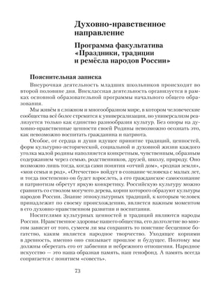 Духовно-нравственное
направление
Программа факультатива
«Праздники, традиции
и ремёсла народов России»
Пояснительная записка
Внеурочная деятельность младших школьников происходит во
второй половине дня. Внеклассная деятельность организуется в рам-
ках основной образовательной программы начального общего обра-
зования.
Мы живём в сложном и многообразном мире, в котором человеческие
сообщества всё более стремятся к универсализации, но универсализм реа-
лизуется только как единство разнообразия культур. Без опоры на ду-
ховно-нравственные ценности своей Родины невозможно осознать это,
как невозможно воспитать гражданина и патриота.
Особое, от сердца и души идущее принятие традиций, ценностей,
форм культурно-исторической, социальной и духовной жизни каждого
уголка малой родины наполняется конкретным, чувственным, образным
содержанием через семью, родственников, друзей, школу, природу. Оно
возможно лишь тогда, когда сами понятия «отчий дом», «родная земля»,
«моя семья и род», «Отечество» войдут в сознание человека с малых лет,
и тогда постепенно он будет взрослеть, а его гражданское самосознание
и патриотизм обретут яркую конкретику. Российскую культуру можно
сравнить со стволом могучего дерева, корни которого образуют культуры
народов России. Знание этнокультурных традиций, к которым человек
принадлежит по своему происхождению, является важным моментом
в его духовно-нравственном развитии и воспитании.
Носителями культурных ценностей и традиций являются народы
России. Нравственное здоровье нашего общества, его долголетие во мно-
гом зависят от того, сумеем ли мы сохранить то поистине бесценное бо-
гатство, каким является народное творчество. Уходящее корнями
в древность, именно оно связывает прошлое и будущее. Поэтому мы
должны оберегать его от забвения и небрежного отношения. Народное
искусство — это наша образная память, наш генофонд. А память всегда
сопрягается с понятием «совесть».
73
 
