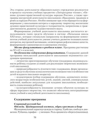 Эта сторона деятельности образовательного учреждения реализуется
в процессе изучения учебных предметов «Литературное чтение», «Ос-
новы духовно-нравственной культуры народов России», а также про-
граммы внеурочной деятельности школьников «Праздники, традиции и
ремёсла народов России». Особое внимание при этом обращается на фор-
мирование у школьников интереса к народному творчеству, воспитание
духовно-нравственной культуры и толерантности, патриотизма и граж-
данственности, развитие художественного вкуса.
Формирование учебной деятельности школьника достигается ис-
пользованием таких средств обучения в системе «Начальная школа
XXI века», которые специально направлены на формирование компо-
нентов учебной деятельности: умение учиться, развитие познавательных
интересов, внутренней мотивации, элементарных рефлексивных качеств,
формирование самоконтроля и самооценки ученика.
Место факультатива в учебном плане. Программа рассчитана
на 32 ч (2 ч в неделю).
Особенности содержания факультатива. Содержание данной
программы внеклассной деятельности школьников подчиняется сле-
дующим принципам:
— личностно ориентированное обучение (поддержка индивидуаль-
ности ребёнка; создание условий для реализации творческих возможно-
стей школьника);
— природосообразность (соответствие содержания, форм организа-
ции и средств обучения психологическим возможностям и особенностям
детей младшего школьного возраста);
— педоцентризм (отбор содержания обучения, адекватного психо-
лого-возрастным особенностям детей, знаний, умений, универсальных
действий, наиболее актуальных для младших школьников; необходи-
мость социализации ребёнка);
— культуросообразность (познание лучших объектов культуры из
сферы народного творчества, что позволит обеспечить интеграционные
связи учебной и внеучебной деятельности школьника).
Содержание программы
Старинный русский быт
Одежда. Традиционный костюм, обувь крестьян и бояр
Функциональный характер одежды в старину. Удобство, свобода в дви-
жении. Рубашка, сарафан — у женщин. Роль орнамента-оберега (вышивка).
76
 
