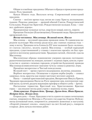 Общие и семейные праздники. Обычаи и обряды в проведении празд-
ников. Роль традиций.
Канун Нового года. Васильев вечер. Современный новогодний
праздник.
Святки — весёлое время года; песни во славу Христа; колядование;
гадание. Ряженье, ряженые — древний обычай Святок. Рождественский
Сочельник. Рождество Христово. Рождественские колядки. Ёлка — сим-
вол «райского дерева».
Традиционные кушанья: кутья, увар (или взвар), кисель, пироги.
Крещение Господне (Благовещение). Освещение воды. Праздничный
крещенский стол.
Весна-веснянка. Масленица. Великий пост. Пасха
Масленица — весенний праздник проводов зимы. В славянском на-
родном календаре Масленица разделяла два главных периода года —
зиму и весну. Традиция печь блины (в XV веке название было «млины»,
от глагола «молоть», молоть зерно). Масленица — особый народный
праздник, существовавший у славян с языческих времён; он был при-
урочен к весеннему равноденствию. Традиции сытной, «богатой» еды на
Масленицу.
Масленичные обряды: поминовение умерших предков; гостевание;
развлечения (катание на лошадях, катание с ледяных горок, качели, строи-
тельство и «взятие» снежных городков, устройство балаганов); проводы
Масленицы (символическое сжигание чучела «зимы»); ряженье, игры.
Прощёное воскресенье и Чистый понедельник.
Великий пост — время строгого воздержания, молитвы, покаяния.
Вербное воскресенье. Освящение в церкви вербы (верба — символ
здоровья, силы, красоты как первое цветущее весеннее дерево).
Пасха — главный христианский праздник, Воскресение Иисуса Христа.
Традиции празднования Пасхи на Руси: крашение яиц, изготовление сыр-
ной пасхи, куличей, раздача верующим просфор и общего хлеба — Ѓртоса.
Пасхальные торжества. Крестный ход. Христосование. Красная
горка — закликание весны рано утром с вершины холма, горки.
Лето красное. Егорьев день. Троица. Духов день. Иван Купала.
Петров день. Ильин день
Егорьев день — 6 мая. Праздник в честь одного из самых почитаемых
святых, покровителя Москвы и Русского государства Георгия Победо-
носца (отважный воин, покровитель домашних животных и пастухов).
«Георгий отмыкает землю», «выпускает на свет белый росу», говорили
в народе. День начала посевных работ.
80
 