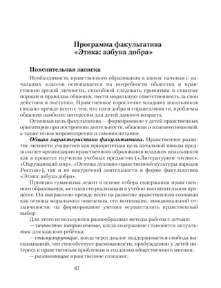 Программа факультатива
«Этика: азбука добра»
Пояснительная записка
Необходимость нравственного образования в школе начиная с на-
чальных классов основывается на потребности общества в нрав-
ственно зрелой личности, способной следовать принятым в социуме
нормам и правилам общения, нести моральную ответственность за свои
действия и поступки. Нравственное взросление младших школьников
связано прежде всего с тем, что идеи добра и справедливости, проблемы
общения наиболее интересны для детей данного возраста.
Основная цель факультатива — формирование у детей нравственных
ориентиров при построении деятельности, общения и взаимоотношений,
а также основ мировоззрения и самовоспитания.
Общая характеристика факультатива. Нравственное разви-
тие личности учащегося как приоритетная цель начальной школы пред-
полагает организацию нравственного образования младших школьников
как в процессе изучения учебных предметов («Литературное чтение»,
«Окружающий мир», «Основы духовно-нравственной культуры народов
России»), так и во внеурочной деятельности в форме факультатива
«Этика: азбука добра».
Принцип гуманизма лежит в основе отбора содержания нравствен-
ного образования, методов его реализации в учебно-воспитательном про-
цессе. Он направлено прежде всего на развитие нравственного сознания
как основы морального поведения, его мотивации, эмоциональной от-
зывчивости; на формирование умения осуществлять нравственный
выбор.
Для этого используются разнообразные методы работы с детьми:
— личностно направленные, когда содержание становится актуаль-
ным для каждого ребёнка;
— стимулирующие, когда через диалог поддерживается свобода вы-
сказываний, что способствует раскованности, пробуждению у детей ин-
тереса к нравственным проблемам и созданию общественного мнения;
— развивающие нравственное сознание;
87
 