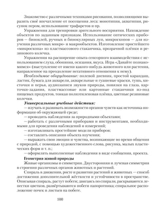 Знакомство с различными техниками рисования, позволяющими вы-
разить своё впечатление от посещения леса: монотипия, акватипия, ри-
сунок пером, использование трафаретов и пр.
Упражнения для тренировки зрительного восприятия. Нахождение
объектов по заданным признакам. Использование оптических прибо-
ров — биноклей, ручных и бинокулярных луп, микроскопов — для из-
учения различных микро- и макрообъектов. Изготовление простейшего
«микроскопа» из пластмассового стаканчика, прозрачной плёнки и ре-
зинового колечка.
Упражнения на расширение опыта сенсорного взаимодействия с ис-
пользованием слуха, обоняния, осязания, вкуса. Игра «Давайте познако-
мимся» (выступление от имени какого-нибудь животного или растения,
направленное на преодоление негативного отношения к нему).
Необходимое оборудование: полевой дневник, простой карандаш,
ластик, бумага для акварели, акварельные и гуашевые краски, тушь, ки-
сточки и перья, аудиозаписи звуков природы, повязки на глаза, кар-
точки-задания, пластмассовые или картонные стаканчики из-под
пищевых продуктов, тонкая полиэтиленовая плёнка, цветные резиновые
колечки.
Универсальные учебные действия:
— изучать и развивать возможности органов чувств как источника ин-
формации об окружающей среде;
— проводить наблюдения за природными объектами;
— работать с различными приборами и инструментами, необходи-
мыми для проведения наблюдений и измерений;
— изготавливать простейшие модели приборов;
— составлять описания объекта изучения;
— выражать свои эмоции и чувства, возникающие во время общения
с природой, с помощью художественного слова, рисунка, малых пласти-
ческих форм и т. п.;
— оформлять выполненные наблюдения в виде сообщения, проекта.
Геометрия живой природы
Живые организмы и симметрия. Двусторонняя и лучевая симметрия
в строении различных органов животных и растений.
Спираль в движении, росте и развитии растений и животных — способ
достижения дополнительной жёсткости и устойчивости в пространстве.
Описывая спираль, растут побеги; двигаясь по спирали, раскрываются ле-
пестки цветков, развёртываются побеги папоротника; спиральное распо-
ложение почек и листьев на побеге.
100
 