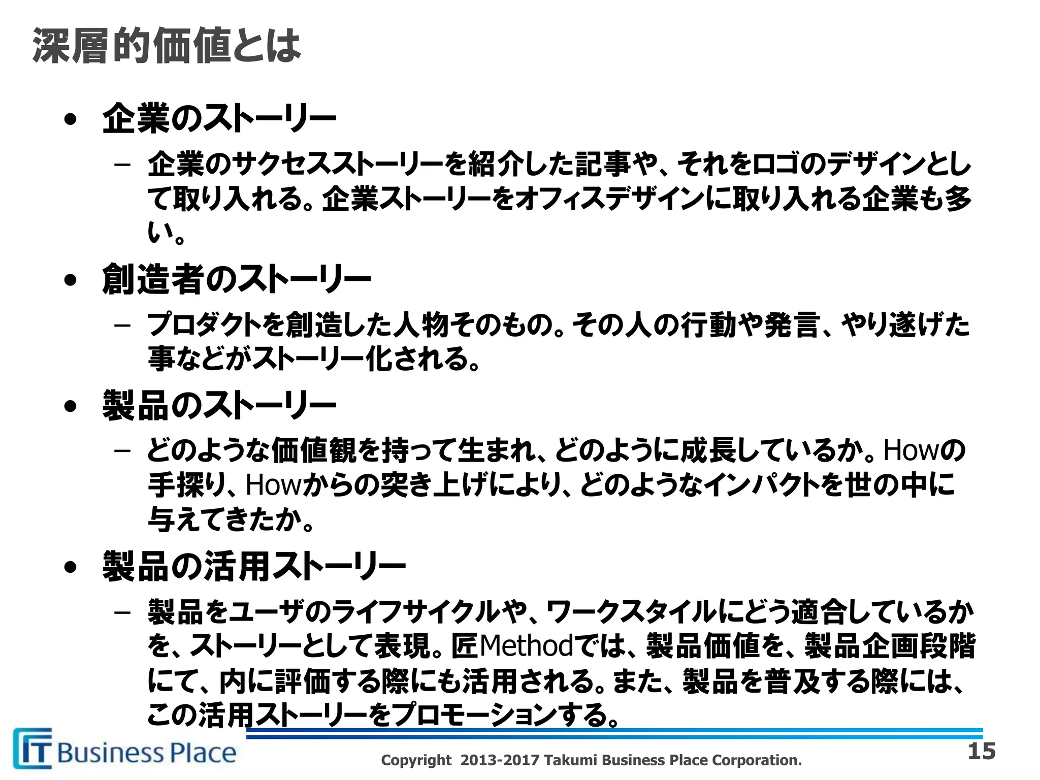 Copyright 2013-2017 Takumi Business Place Corporation.
深層的価値とは
• 企業のストーリー
– 企業のサクセスストーリーを紹介した記事や、それをロゴのデザインとし
て取り入れる。企業ストーリーをオフィスデザインに取り入れる企業も多
い。
• 創造者のストーリー
– プロダクトを創造した人物そのもの。その人の行動や発言、やり遂げた
事などがストーリー化される。
• 製品のストーリー
– どのような価値観を持って生まれ、どのように成長しているか。Howの
手探り、Howからの突き上げにより、どのようなインパクトを世の中に
与えてきたか。
• 製品の活用ストーリー
– 製品をユーザのライフサイクルや、ワークスタイルにどう適合しているか
を、ストーリーとして表現。匠Methodでは、製品価値を、製品企画段階
にて、内に評価する際にも活用される。また、製品を普及する際には、
この活用ストーリーをプロモーションする。
15
 