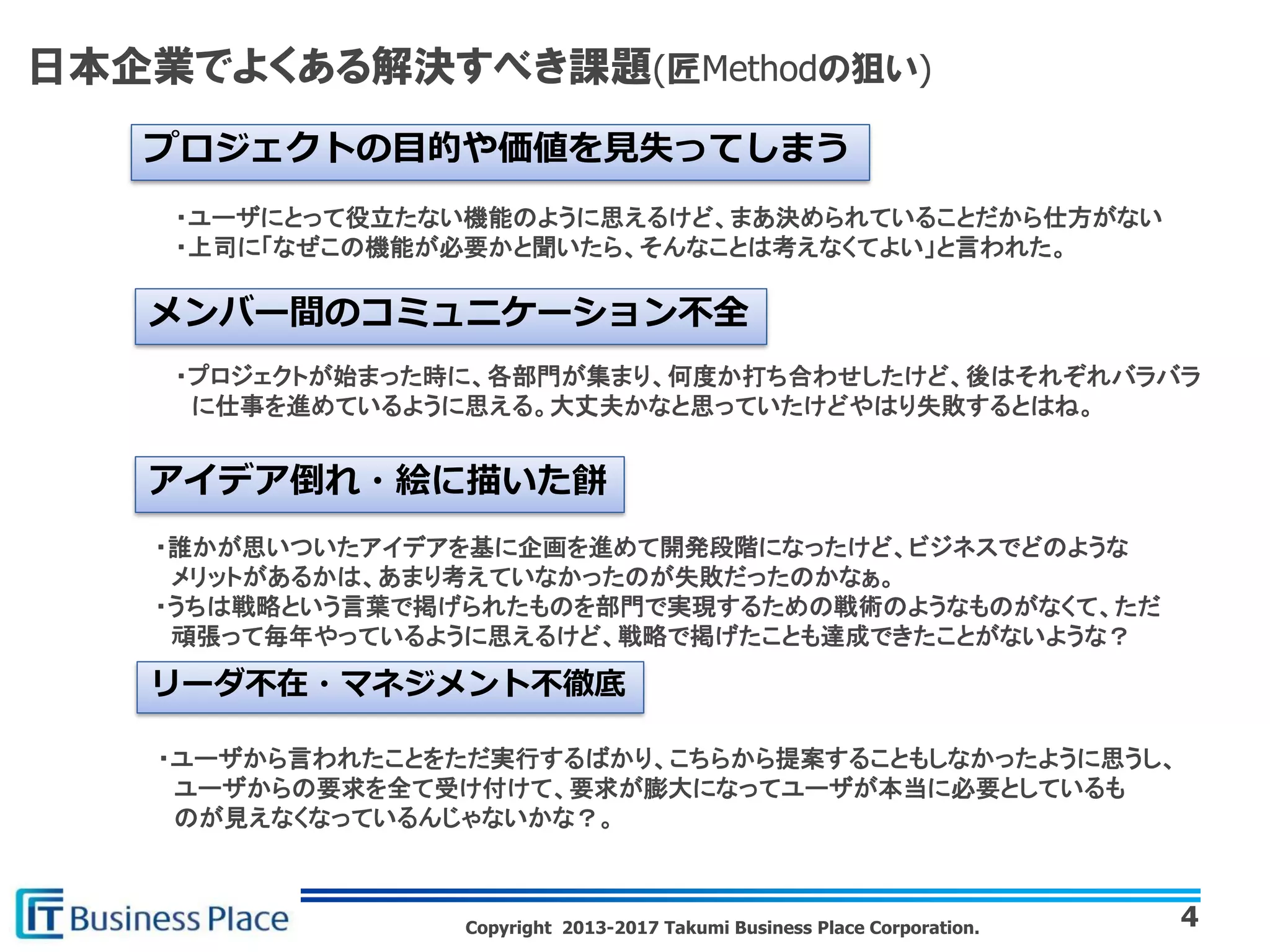 Copyright 2013-2017 Takumi Business Place Corporation.
日本企業でよくある解決すべき課題(匠Methodの狙い)
4
プロジェクトの目的や価値を見失ってしまう
・ユーザにとって役立たない機能のように思えるけど、まあ決められていることだから仕方がない
・上司に「なぜこの機能が必要かと聞いたら、そんなことは考えなくてよい」と言われた。
メンバー間のコミュニケーション不全
・プロジェクトが始まった時に、各部門が集まり、何度か打ち合わせしたけど、後はそれぞれバラバラ
に仕事を進めているように思える。大丈夫かなと思っていたけどやはり失敗するとはね。
アイデア倒れ・絵に描いた餅
・誰かが思いついたアイデアを基に企画を進めて開発段階になったけど、ビジネスでどのような
メリットがあるかは、あまり考えていなかったのが失敗だったのかなぁ。
・うちは戦略という言葉で掲げられたものを部門で実現するための戦術のようなものがなくて、ただ
頑張って毎年やっているように思えるけど、戦略で掲げたことも達成できたことがないような？
リーダ不在・マネジメント不徹底
・ユーザから言われたことをただ実行するばかり、こちらから提案することもしなかったように思うし、
ユーザからの要求を全て受け付けて、要求が膨大になってユーザが本当に必要としているも
のが見えなくなっているんじゃないかな？。
 