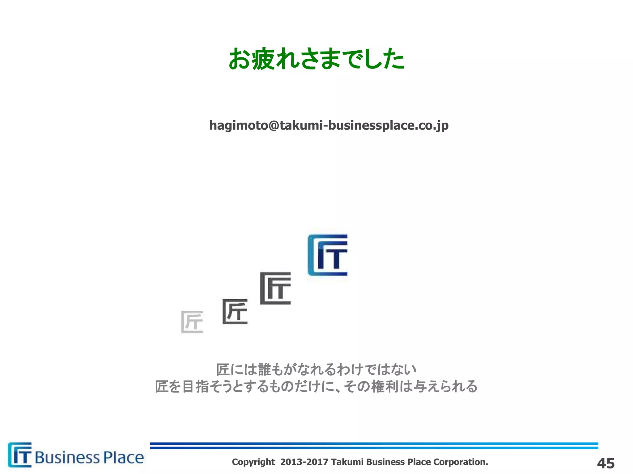 Copyright 2013-2017 Takumi Business Place Corporation.
匠には誰もがなれるわけではない
匠を目指そうとするものだけに、その権利は与えられる
hagimoto@takumi-businessplace.co.jp
お疲れさまでした
45
 