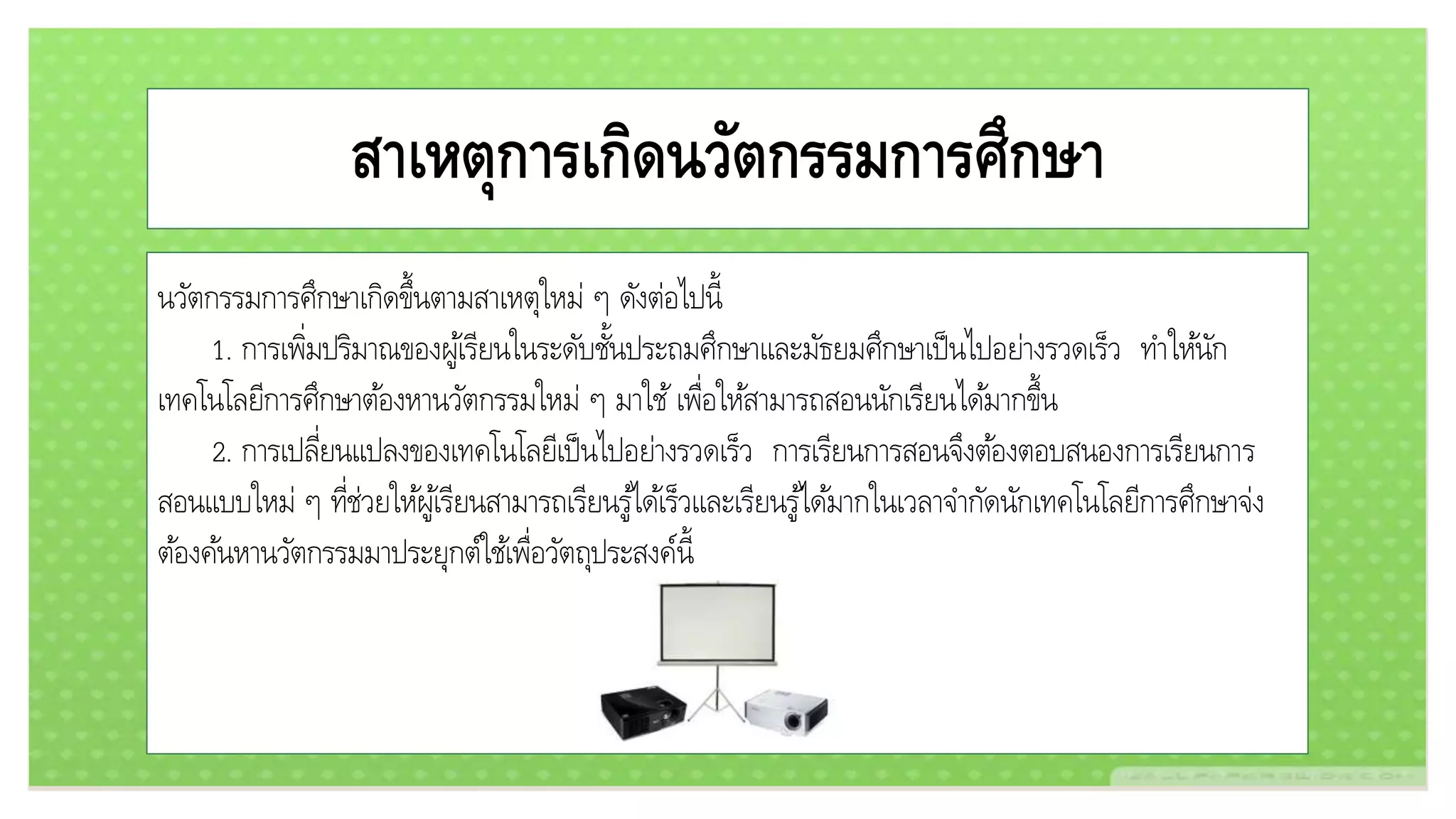 สาเหตุการเกิดนวัตกรรมการศึกษา
นวัตกรรมการศึกษาเกิดขึ้นตามสาเหตุใหม่ ๆ ดังต่อไปนี้
1. การเพิ่มปริมาณของผู้เรียนในระดับชั้นประถมศึกษาและมัธยมศึกษาเป็นไปอย่างรวดเร็ว ทาให้นัก
เทคโนโลยีการศึกษาต้องหานวัตกรรมใหม่ ๆ มาใช้เพื่อให้สามารถสอนนักเรียนได้มากขึ้น
2. การเปลี่ยนแปลงของเทคโนโลยีเป็นไปอย่างรวดเร็ว การเรียนการสอนจึงต้องตอบสนองการเรียนการ
สอนแบบใหม่ ๆ ที่ช่วยให้ผู้เรียนสามารถเรียนรู้ได้เร็วและเรียนรู้ได้มากในเวลาจากัดนักเทคโนโลยีการศึกษาจ่ง
ต้องค้นหานวัตกรรมมาประยุกต์ใช้เพื่อวัตถุประสงค์นี้
 