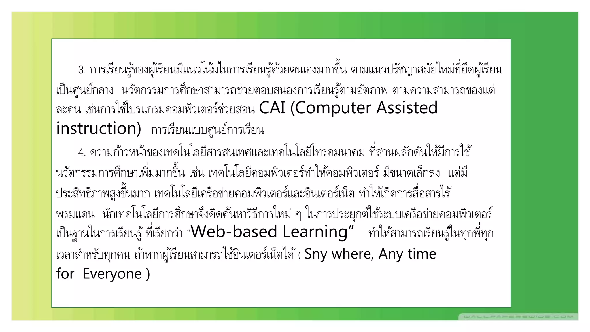 3. การเรียนรู้ของผู้เรียนมีแนวโน้มในการเรียนรู้ด้วยตนเองมากขึ้น ตามแนวปรัชญาสมัยใหม่ที่ยึดผู้เรียน
เป็นศูนย์กลาง นวัตกรรมการศึกษาสามารถช่วยตอบสนองการเรียนรู้ตามอัตภาพ ตามความสามารถของแต่
ละคน เช่นการใช้โปรแกรมคอมพิวเตอร์ช่วยสอน CAI (Computer Assisted
instruction) การเรียนแบบศูนย์การเรียน
4. ความก้าวหน้าของเทคโนโลยีสารสนเทศและเทคโนโลยีโทรคมนาคม ที่ส่วนผลักดันให้มีการใช้
นวัตกรรมการศึกษาเพิ่มมากขึ้น เช่น เทคโนโลยีคอมพิวเตอร์ทาให้คอมพิวเตอร์ มีขนาดเล็กลง แต่มี
ประสิทธิภาพสูงขึ้นมาก เทคโนโลยีเครือข่ายคอมพิวเตอร์และอินเตอร์เน็ต ทาให้เกิดการสื่อสารไร้
พรมแดน นักเทคโนโลยีการศึกษาจึงคิดค้นหาวิธีการใหม่ ๆ ในการประยุกต์ใช้ระบบเครือข่ายคอมพิวเตอร์
เป็นฐานในการเรียนรู้ ที่เรียกว่า “Web-based Learning” ทาให้สามารถเรียนรู้ในทุกพี่ทุก
เวลาสาหรับทุกคน ถ้าหากผู้เรียนสามารถใช้อินเตอร์เน็ตได้ ( Sny where, Any time
for Everyone )
 