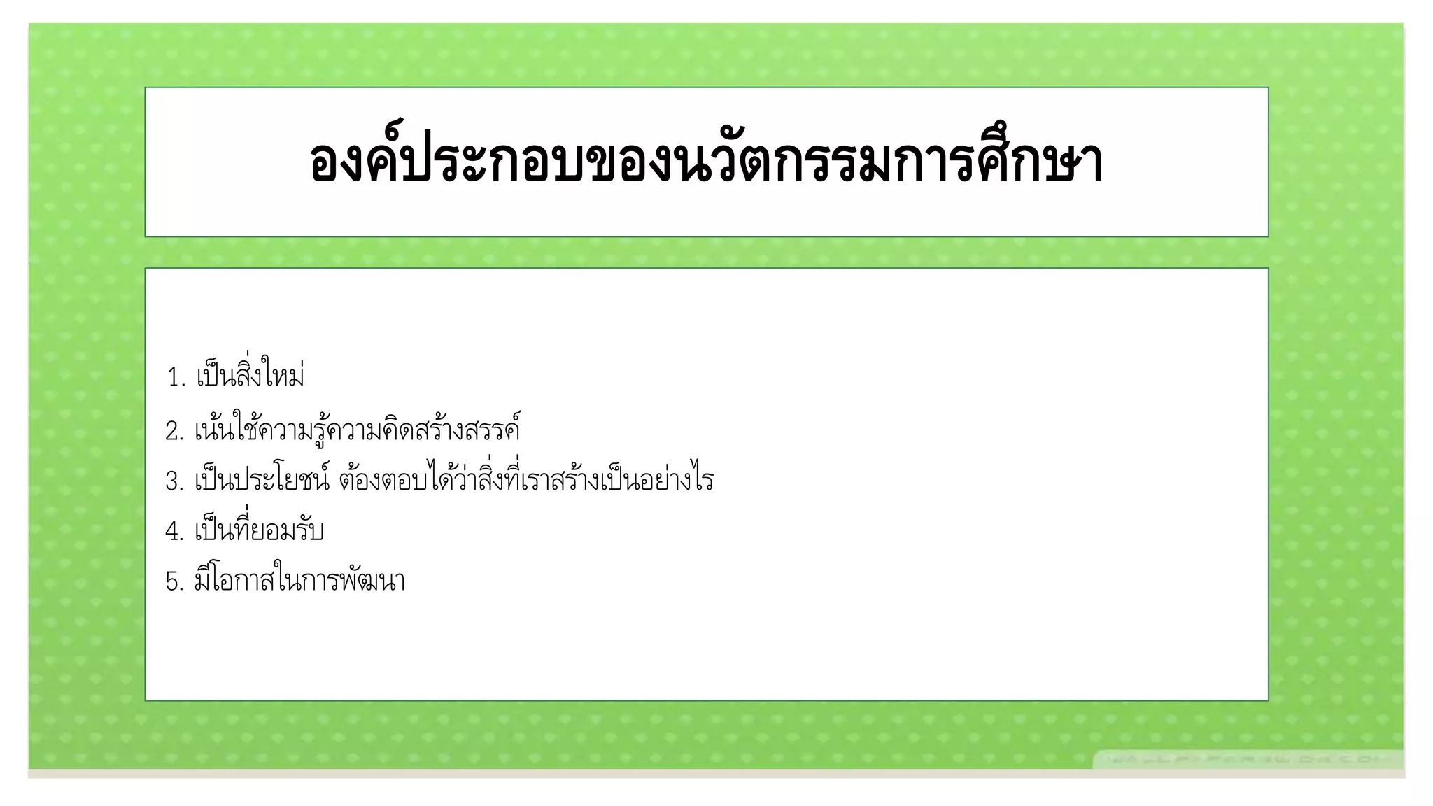 องค์ประกอบของนวัตกรรมการศึกษา
1. เป็นสิ่งใหม่
2. เน้นใช้ความรู้ความคิดสร้างสรรค์
3. เป็นประโยชน์ ต้องตอบได้ว่าสิ่งที่เราสร้างเป็นอย่างไร
4. เป็นที่ยอมรับ
5. มีโอกาสในการพัฒนา
 