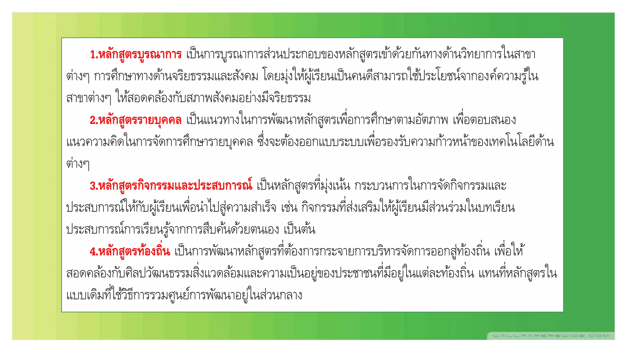 1.หลักสูตรบูรณาการ เป็นการบูรณาการส่วนประกอบของหลักสูตรเข้าด้วยกันทางด้านวิทยาการในสาขา
ต่างๆ การศึกษาทางด้านจริยธรรมและสังคม โดยมุ่งให้ผู้เรียนเป็นคนดีสามารถใช้ประโยชน์จากองค์ความรู้ใน
สาขาต่างๆ ให้สอดคล้องกับสภาพสังคมอย่างมีจริยธรรม
2.หลักสูตรรายบุคคล เป็นแนวทางในการพัฒนาหลักสูตรเพื่อการศึกษาตามอัตภาพ เพื่อตอบสนอง
แนวความคิดในการจัดการศึกษารายบุคคล ซึ่งจะต้องออกแบบระบบเพื่อรองรับความก้าวหน้าของเทคโนโลยีด้าน
ต่างๆ
3.หลักสูตรกิจกรรมและประสบการณ์ เป็นหลักสูตรที่มุ่งเน้น กระบวนการในการจัดกิจกรรมและ
ประสบการณ์ให้กับผู้เรียนเพื่อนาไปสู่ความสาเร็จ เช่น กิจกรรมที่ส่งเสริมให้ผู้เรียนมีส่วนร่วมในบทเรียน
ประสบการณ์การเรียนรู้จากการสืบค้นด้วยตนเอง เป็นต้น
4.หลักสูตรท้องถิ่น เป็นการพัฒนาหลักสูตรที่ต้องการกระจายการบริหารจัดการออกสู่ท้องถิ่น เพื่อให้
สอดคล้องกับศิลปวัฒนธรรมสิ่งแวดล้อมและความเป็นอยู่ของประชาชนที่มีอยู่ในแต่ละท้องถิ่น แทนที่หลักสูตรใน
แบบเดิมที่ใช้วิธีการรวมศูนย์การพัฒนาอยู่ในส่วนกลาง
 